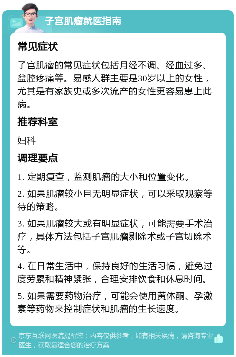 子宫肌瘤就医指南 常见症状 子宫肌瘤的常见症状包括月经不调、经血过多、盆腔疼痛等。易感人群主要是30岁以上的女性，尤其是有家族史或多次流产的女性更容易患上此病。 推荐科室 妇科 调理要点 1. 定期复查，监测肌瘤的大小和位置变化。 2. 如果肌瘤较小且无明显症状，可以采取观察等待的策略。 3. 如果肌瘤较大或有明显症状，可能需要手术治疗，具体方法包括子宫肌瘤剔除术或子宫切除术等。 4. 在日常生活中，保持良好的生活习惯，避免过度劳累和精神紧张，合理安排饮食和休息时间。 5. 如果需要药物治疗，可能会使用黄体酮、孕激素等药物来控制症状和肌瘤的生长速度。