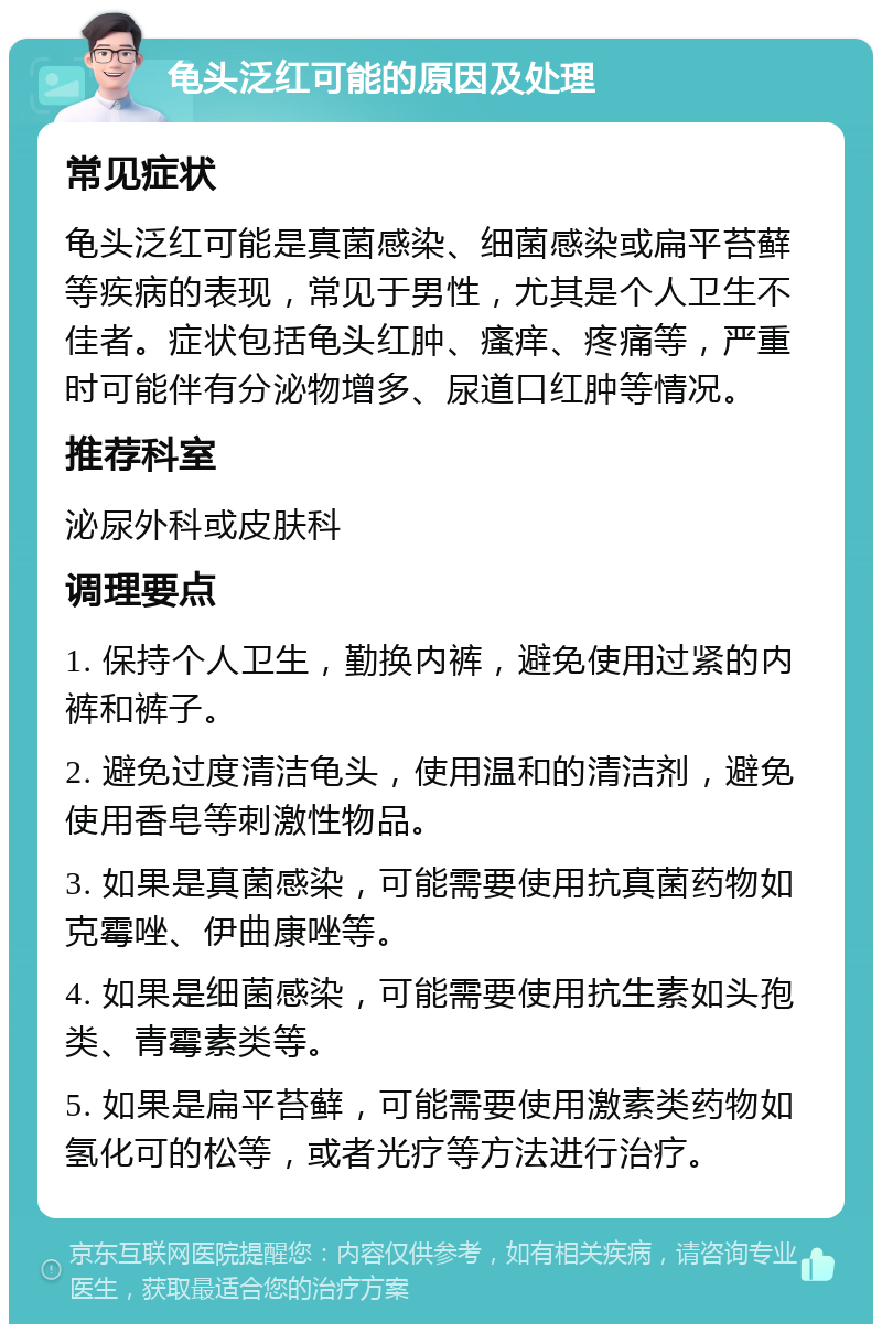 龟头泛红可能的原因及处理 常见症状 龟头泛红可能是真菌感染、细菌感染或扁平苔藓等疾病的表现，常见于男性，尤其是个人卫生不佳者。症状包括龟头红肿、瘙痒、疼痛等，严重时可能伴有分泌物增多、尿道口红肿等情况。 推荐科室 泌尿外科或皮肤科 调理要点 1. 保持个人卫生，勤换内裤，避免使用过紧的内裤和裤子。 2. 避免过度清洁龟头，使用温和的清洁剂，避免使用香皂等刺激性物品。 3. 如果是真菌感染，可能需要使用抗真菌药物如克霉唑、伊曲康唑等。 4. 如果是细菌感染，可能需要使用抗生素如头孢类、青霉素类等。 5. 如果是扁平苔藓，可能需要使用激素类药物如氢化可的松等，或者光疗等方法进行治疗。