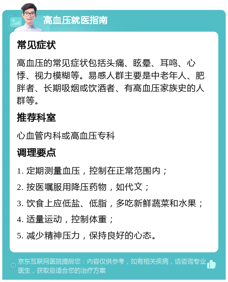 高血压就医指南 常见症状 高血压的常见症状包括头痛、眩晕、耳鸣、心悸、视力模糊等。易感人群主要是中老年人、肥胖者、长期吸烟或饮酒者、有高血压家族史的人群等。 推荐科室 心血管内科或高血压专科 调理要点 1. 定期测量血压，控制在正常范围内； 2. 按医嘱服用降压药物，如代文； 3. 饮食上应低盐、低脂，多吃新鲜蔬菜和水果； 4. 适量运动，控制体重； 5. 减少精神压力，保持良好的心态。