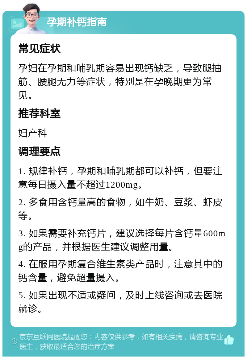 孕期补钙指南 常见症状 孕妇在孕期和哺乳期容易出现钙缺乏，导致腿抽筋、腰腿无力等症状，特别是在孕晚期更为常见。 推荐科室 妇产科 调理要点 1. 规律补钙，孕期和哺乳期都可以补钙，但要注意每日摄入量不超过1200mg。 2. 多食用含钙量高的食物，如牛奶、豆浆、虾皮等。 3. 如果需要补充钙片，建议选择每片含钙量600mg的产品，并根据医生建议调整用量。 4. 在服用孕期复合维生素类产品时，注意其中的钙含量，避免超量摄入。 5. 如果出现不适或疑问，及时上线咨询或去医院就诊。