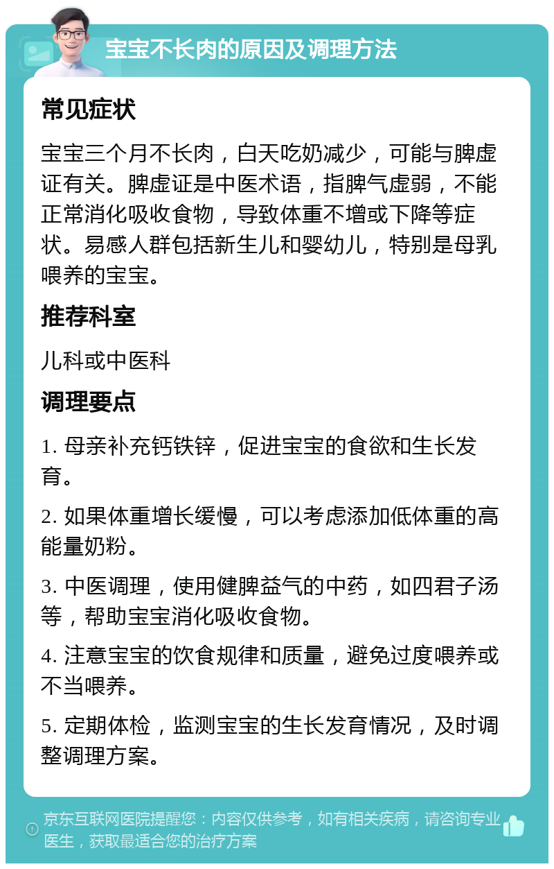 宝宝不长肉的原因及调理方法 常见症状 宝宝三个月不长肉，白天吃奶减少，可能与脾虚证有关。脾虚证是中医术语，指脾气虚弱，不能正常消化吸收食物，导致体重不增或下降等症状。易感人群包括新生儿和婴幼儿，特别是母乳喂养的宝宝。 推荐科室 儿科或中医科 调理要点 1. 母亲补充钙铁锌，促进宝宝的食欲和生长发育。 2. 如果体重增长缓慢，可以考虑添加低体重的高能量奶粉。 3. 中医调理，使用健脾益气的中药，如四君子汤等，帮助宝宝消化吸收食物。 4. 注意宝宝的饮食规律和质量，避免过度喂养或不当喂养。 5. 定期体检，监测宝宝的生长发育情况，及时调整调理方案。