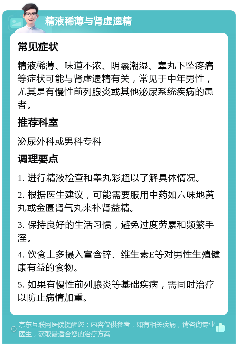 精液稀薄与肾虚遗精 常见症状 精液稀薄、味道不浓、阴囊潮湿、睾丸下坠疼痛等症状可能与肾虚遗精有关，常见于中年男性，尤其是有慢性前列腺炎或其他泌尿系统疾病的患者。 推荐科室 泌尿外科或男科专科 调理要点 1. 进行精液检查和睾丸彩超以了解具体情况。 2. 根据医生建议，可能需要服用中药如六味地黄丸或金匮肾气丸来补肾益精。 3. 保持良好的生活习惯，避免过度劳累和频繁手淫。 4. 饮食上多摄入富含锌、维生素E等对男性生殖健康有益的食物。 5. 如果有慢性前列腺炎等基础疾病，需同时治疗以防止病情加重。