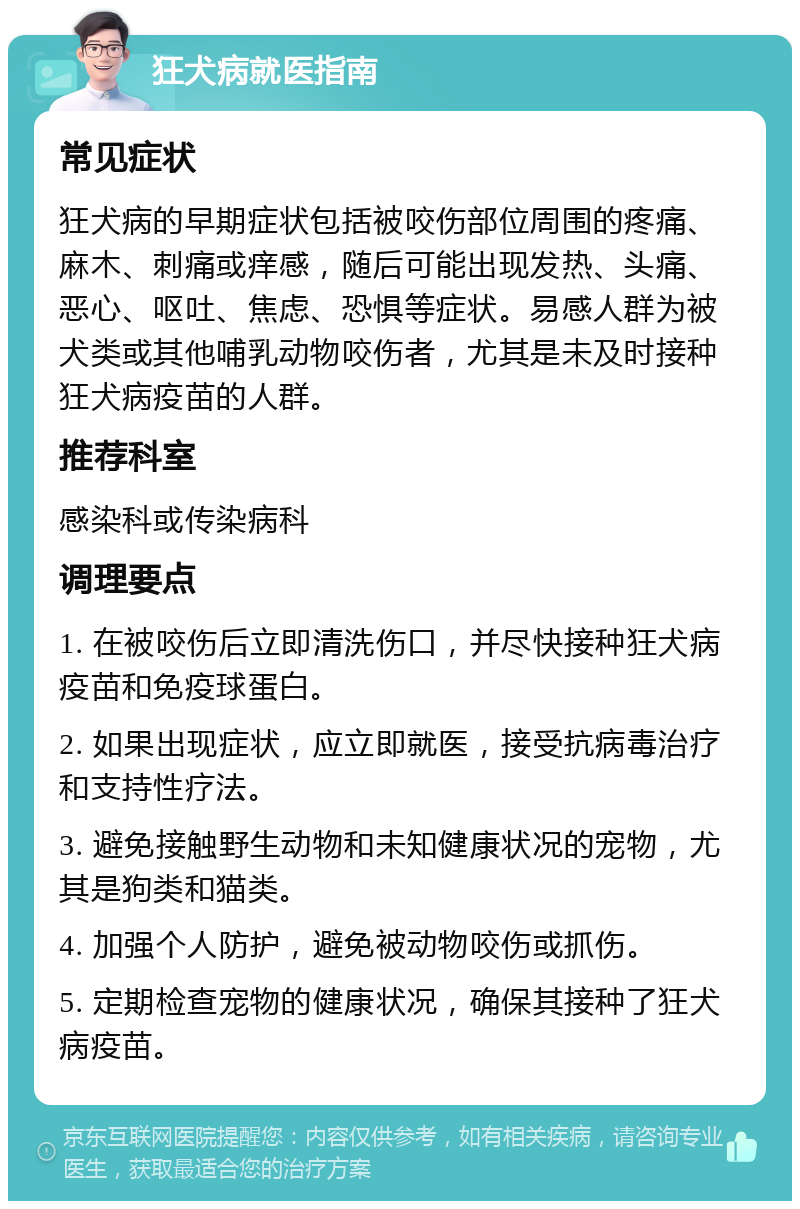 狂犬病就医指南 常见症状 狂犬病的早期症状包括被咬伤部位周围的疼痛、麻木、刺痛或痒感，随后可能出现发热、头痛、恶心、呕吐、焦虑、恐惧等症状。易感人群为被犬类或其他哺乳动物咬伤者，尤其是未及时接种狂犬病疫苗的人群。 推荐科室 感染科或传染病科 调理要点 1. 在被咬伤后立即清洗伤口，并尽快接种狂犬病疫苗和免疫球蛋白。 2. 如果出现症状，应立即就医，接受抗病毒治疗和支持性疗法。 3. 避免接触野生动物和未知健康状况的宠物，尤其是狗类和猫类。 4. 加强个人防护，避免被动物咬伤或抓伤。 5. 定期检查宠物的健康状况，确保其接种了狂犬病疫苗。