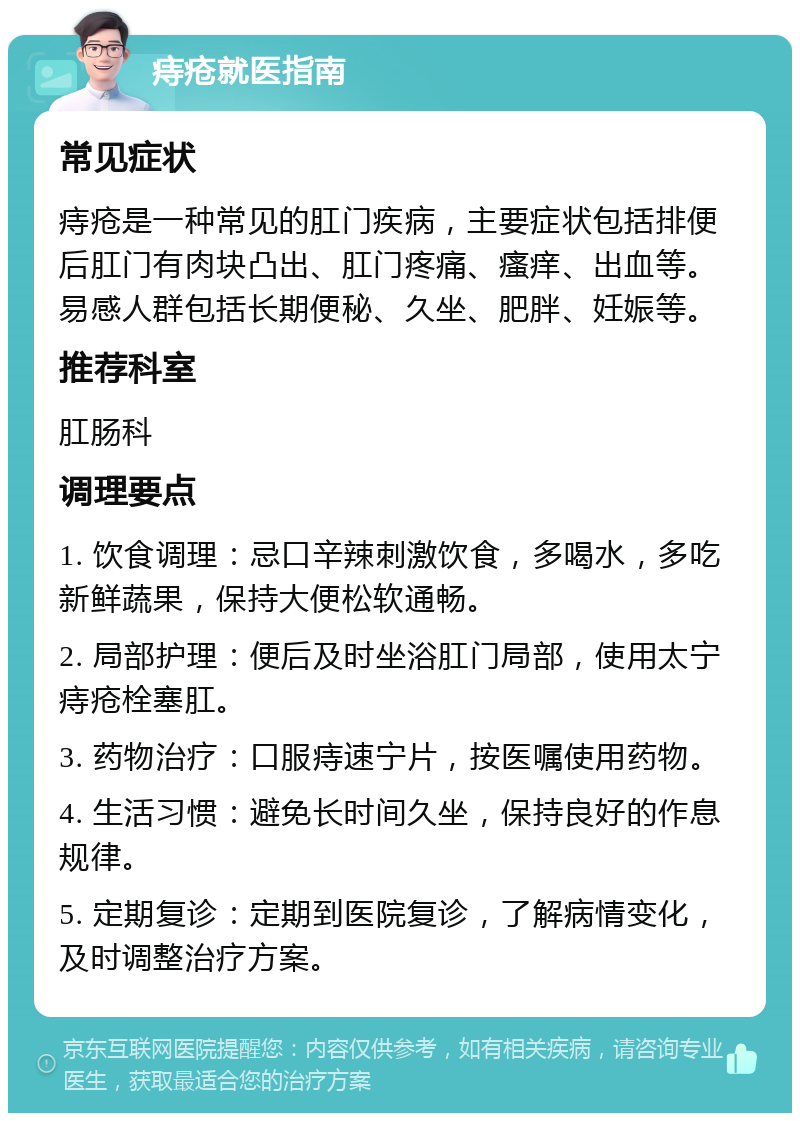 痔疮就医指南 常见症状 痔疮是一种常见的肛门疾病，主要症状包括排便后肛门有肉块凸出、肛门疼痛、瘙痒、出血等。易感人群包括长期便秘、久坐、肥胖、妊娠等。 推荐科室 肛肠科 调理要点 1. 饮食调理：忌口辛辣刺激饮食，多喝水，多吃新鲜蔬果，保持大便松软通畅。 2. 局部护理：便后及时坐浴肛门局部，使用太宁痔疮栓塞肛。 3. 药物治疗：口服痔速宁片，按医嘱使用药物。 4. 生活习惯：避免长时间久坐，保持良好的作息规律。 5. 定期复诊：定期到医院复诊，了解病情变化，及时调整治疗方案。