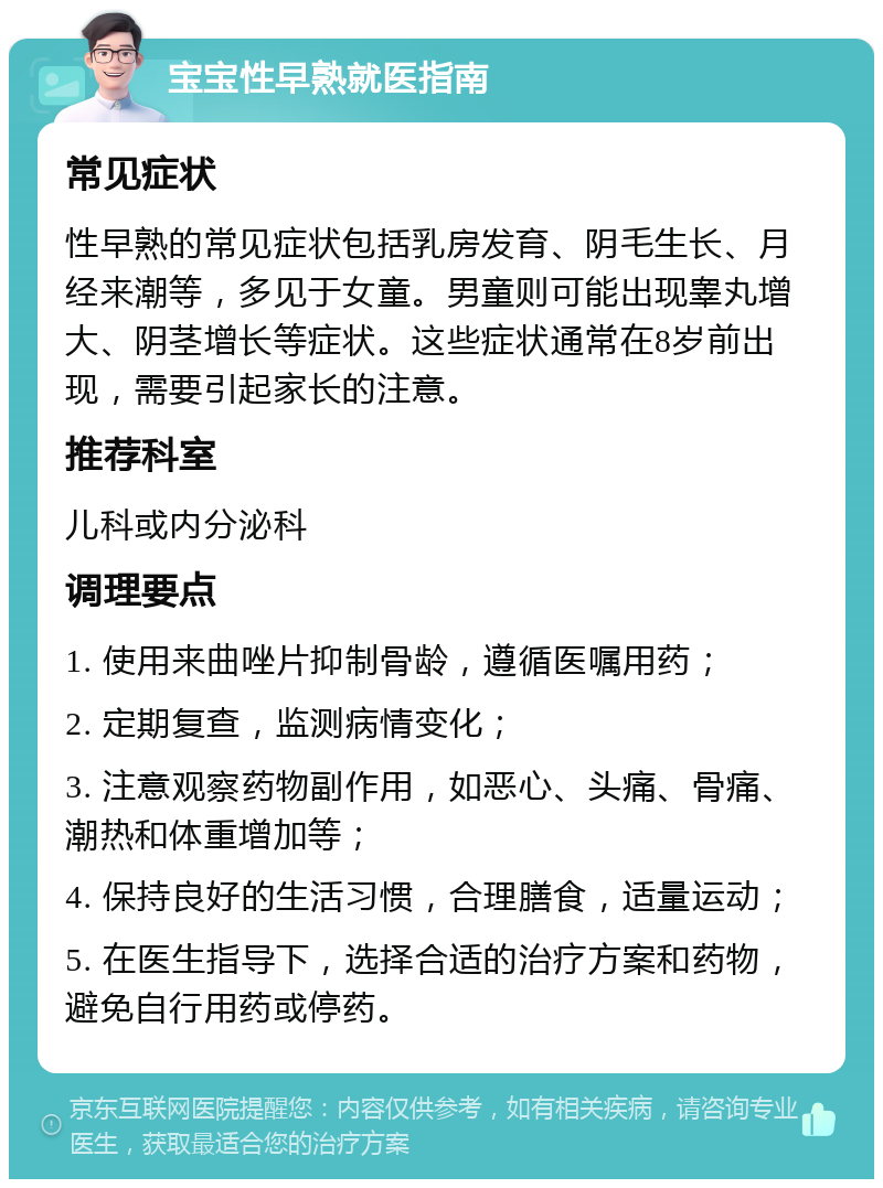 宝宝性早熟就医指南 常见症状 性早熟的常见症状包括乳房发育、阴毛生长、月经来潮等，多见于女童。男童则可能出现睾丸增大、阴茎增长等症状。这些症状通常在8岁前出现，需要引起家长的注意。 推荐科室 儿科或内分泌科 调理要点 1. 使用来曲唑片抑制骨龄，遵循医嘱用药； 2. 定期复查，监测病情变化； 3. 注意观察药物副作用，如恶心、头痛、骨痛、潮热和体重增加等； 4. 保持良好的生活习惯，合理膳食，适量运动； 5. 在医生指导下，选择合适的治疗方案和药物，避免自行用药或停药。