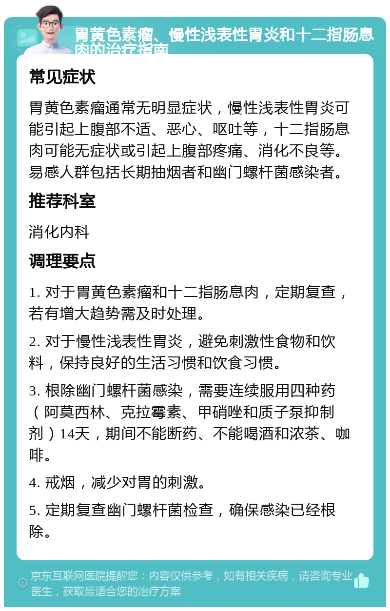 胃黄色素瘤、慢性浅表性胃炎和十二指肠息肉的治疗指南 常见症状 胃黄色素瘤通常无明显症状，慢性浅表性胃炎可能引起上腹部不适、恶心、呕吐等，十二指肠息肉可能无症状或引起上腹部疼痛、消化不良等。易感人群包括长期抽烟者和幽门螺杆菌感染者。 推荐科室 消化内科 调理要点 1. 对于胃黄色素瘤和十二指肠息肉，定期复查，若有增大趋势需及时处理。 2. 对于慢性浅表性胃炎，避免刺激性食物和饮料，保持良好的生活习惯和饮食习惯。 3. 根除幽门螺杆菌感染，需要连续服用四种药（阿莫西林、克拉霉素、甲硝唑和质子泵抑制剂）14天，期间不能断药、不能喝酒和浓茶、咖啡。 4. 戒烟，减少对胃的刺激。 5. 定期复查幽门螺杆菌检查，确保感染已经根除。