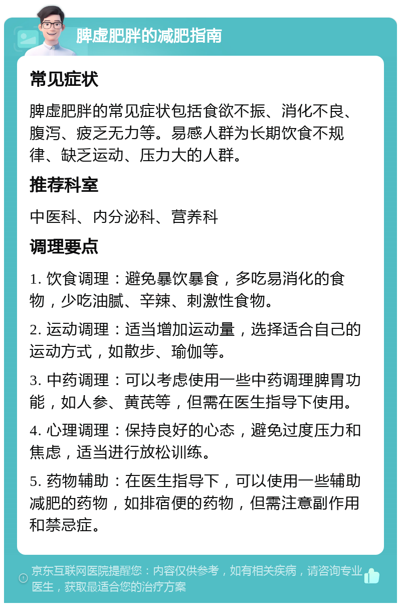 脾虚肥胖的减肥指南 常见症状 脾虚肥胖的常见症状包括食欲不振、消化不良、腹泻、疲乏无力等。易感人群为长期饮食不规律、缺乏运动、压力大的人群。 推荐科室 中医科、内分泌科、营养科 调理要点 1. 饮食调理：避免暴饮暴食，多吃易消化的食物，少吃油腻、辛辣、刺激性食物。 2. 运动调理：适当增加运动量，选择适合自己的运动方式，如散步、瑜伽等。 3. 中药调理：可以考虑使用一些中药调理脾胃功能，如人参、黄芪等，但需在医生指导下使用。 4. 心理调理：保持良好的心态，避免过度压力和焦虑，适当进行放松训练。 5. 药物辅助：在医生指导下，可以使用一些辅助减肥的药物，如排宿便的药物，但需注意副作用和禁忌症。