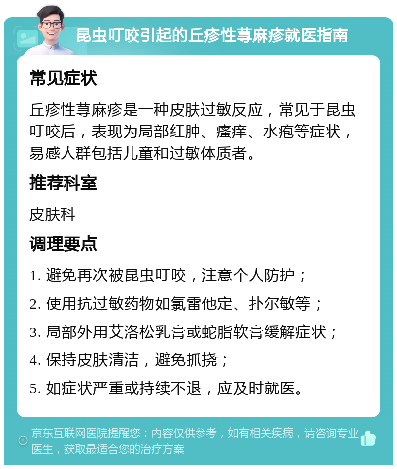 昆虫叮咬引起的丘疹性荨麻疹就医指南 常见症状 丘疹性荨麻疹是一种皮肤过敏反应，常见于昆虫叮咬后，表现为局部红肿、瘙痒、水疱等症状，易感人群包括儿童和过敏体质者。 推荐科室 皮肤科 调理要点 1. 避免再次被昆虫叮咬，注意个人防护； 2. 使用抗过敏药物如氯雷他定、扑尔敏等； 3. 局部外用艾洛松乳膏或蛇脂软膏缓解症状； 4. 保持皮肤清洁，避免抓挠； 5. 如症状严重或持续不退，应及时就医。