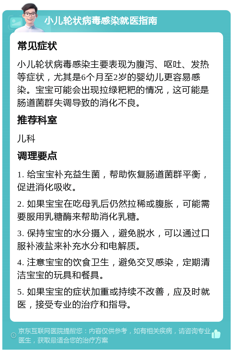 小儿轮状病毒感染就医指南 常见症状 小儿轮状病毒感染主要表现为腹泻、呕吐、发热等症状，尤其是6个月至2岁的婴幼儿更容易感染。宝宝可能会出现拉绿粑粑的情况，这可能是肠道菌群失调导致的消化不良。 推荐科室 儿科 调理要点 1. 给宝宝补充益生菌，帮助恢复肠道菌群平衡，促进消化吸收。 2. 如果宝宝在吃母乳后仍然拉稀或腹胀，可能需要服用乳糖酶来帮助消化乳糖。 3. 保持宝宝的水分摄入，避免脱水，可以通过口服补液盐来补充水分和电解质。 4. 注意宝宝的饮食卫生，避免交叉感染，定期清洁宝宝的玩具和餐具。 5. 如果宝宝的症状加重或持续不改善，应及时就医，接受专业的治疗和指导。