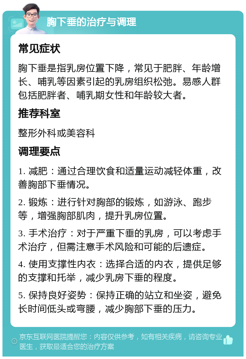 胸下垂的治疗与调理 常见症状 胸下垂是指乳房位置下降，常见于肥胖、年龄增长、哺乳等因素引起的乳房组织松弛。易感人群包括肥胖者、哺乳期女性和年龄较大者。 推荐科室 整形外科或美容科 调理要点 1. 减肥：通过合理饮食和适量运动减轻体重，改善胸部下垂情况。 2. 锻炼：进行针对胸部的锻炼，如游泳、跑步等，增强胸部肌肉，提升乳房位置。 3. 手术治疗：对于严重下垂的乳房，可以考虑手术治疗，但需注意手术风险和可能的后遗症。 4. 使用支撑性内衣：选择合适的内衣，提供足够的支撑和托举，减少乳房下垂的程度。 5. 保持良好姿势：保持正确的站立和坐姿，避免长时间低头或弯腰，减少胸部下垂的压力。