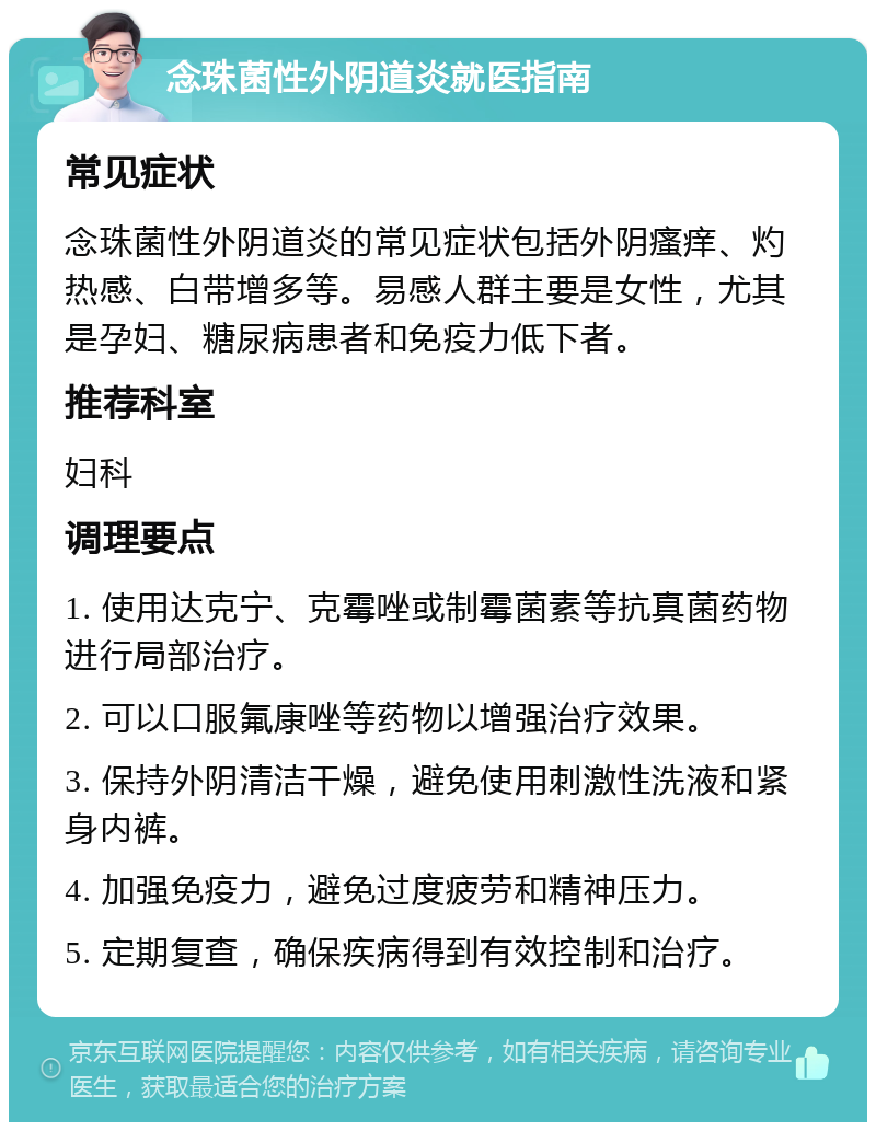 念珠菌性外阴道炎就医指南 常见症状 念珠菌性外阴道炎的常见症状包括外阴瘙痒、灼热感、白带增多等。易感人群主要是女性，尤其是孕妇、糖尿病患者和免疫力低下者。 推荐科室 妇科 调理要点 1. 使用达克宁、克霉唑或制霉菌素等抗真菌药物进行局部治疗。 2. 可以口服氟康唑等药物以增强治疗效果。 3. 保持外阴清洁干燥，避免使用刺激性洗液和紧身内裤。 4. 加强免疫力，避免过度疲劳和精神压力。 5. 定期复查，确保疾病得到有效控制和治疗。