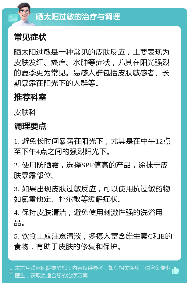 晒太阳过敏的治疗与调理 常见症状 晒太阳过敏是一种常见的皮肤反应，主要表现为皮肤发红、瘙痒、水肿等症状，尤其在阳光强烈的夏季更为常见。易感人群包括皮肤敏感者、长期暴露在阳光下的人群等。 推荐科室 皮肤科 调理要点 1. 避免长时间暴露在阳光下，尤其是在中午12点至下午4点之间的强烈阳光下。 2. 使用防晒霜，选择SPF值高的产品，涂抹于皮肤暴露部位。 3. 如果出现皮肤过敏反应，可以使用抗过敏药物如氯雷他定、扑尔敏等缓解症状。 4. 保持皮肤清洁，避免使用刺激性强的洗浴用品。 5. 饮食上应注意清淡，多摄入富含维生素C和E的食物，有助于皮肤的修复和保护。