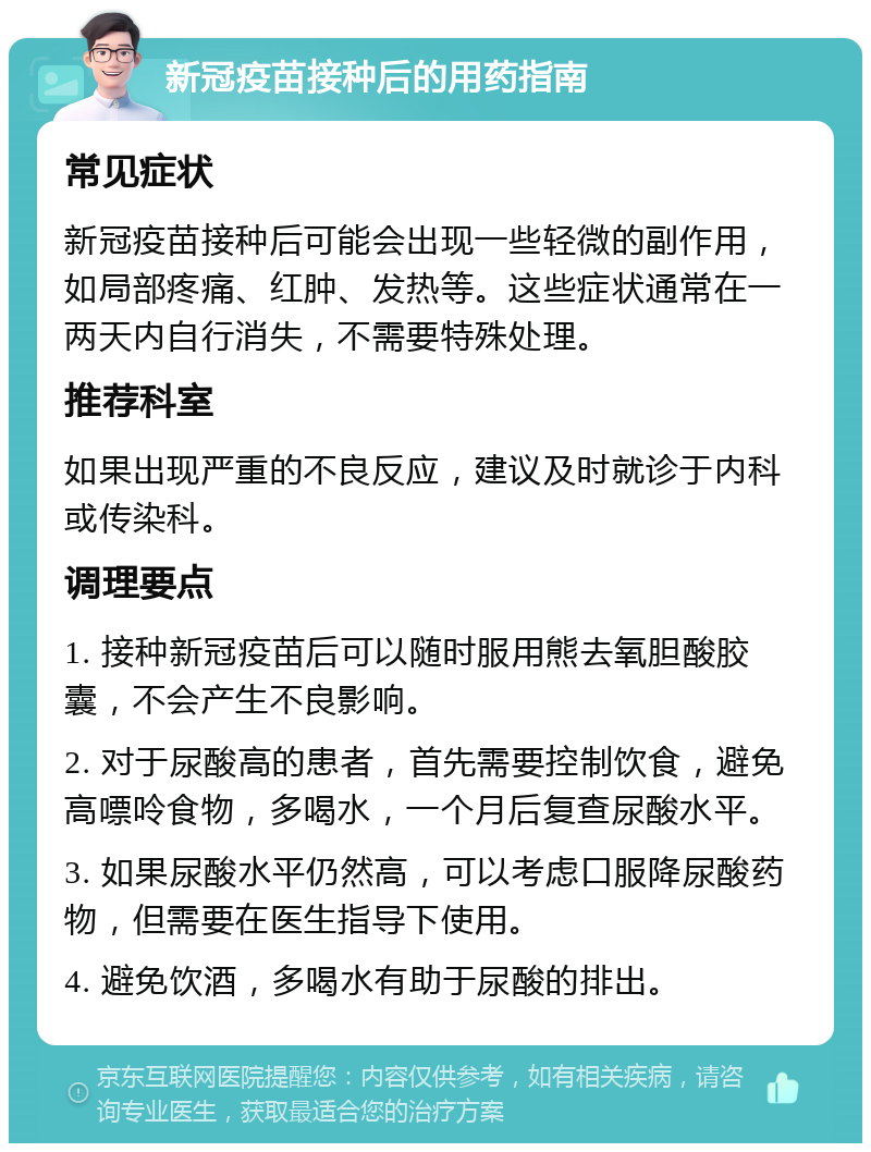 新冠疫苗接种后的用药指南 常见症状 新冠疫苗接种后可能会出现一些轻微的副作用，如局部疼痛、红肿、发热等。这些症状通常在一两天内自行消失，不需要特殊处理。 推荐科室 如果出现严重的不良反应，建议及时就诊于内科或传染科。 调理要点 1. 接种新冠疫苗后可以随时服用熊去氧胆酸胶囊，不会产生不良影响。 2. 对于尿酸高的患者，首先需要控制饮食，避免高嘌呤食物，多喝水，一个月后复查尿酸水平。 3. 如果尿酸水平仍然高，可以考虑口服降尿酸药物，但需要在医生指导下使用。 4. 避免饮酒，多喝水有助于尿酸的排出。