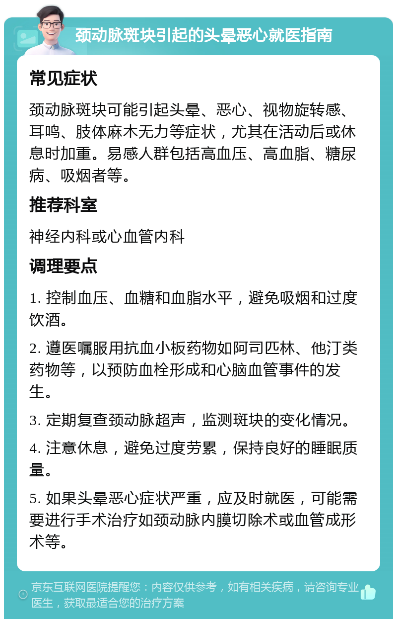 颈动脉斑块引起的头晕恶心就医指南 常见症状 颈动脉斑块可能引起头晕、恶心、视物旋转感、耳鸣、肢体麻木无力等症状，尤其在活动后或休息时加重。易感人群包括高血压、高血脂、糖尿病、吸烟者等。 推荐科室 神经内科或心血管内科 调理要点 1. 控制血压、血糖和血脂水平，避免吸烟和过度饮酒。 2. 遵医嘱服用抗血小板药物如阿司匹林、他汀类药物等，以预防血栓形成和心脑血管事件的发生。 3. 定期复查颈动脉超声，监测斑块的变化情况。 4. 注意休息，避免过度劳累，保持良好的睡眠质量。 5. 如果头晕恶心症状严重，应及时就医，可能需要进行手术治疗如颈动脉内膜切除术或血管成形术等。