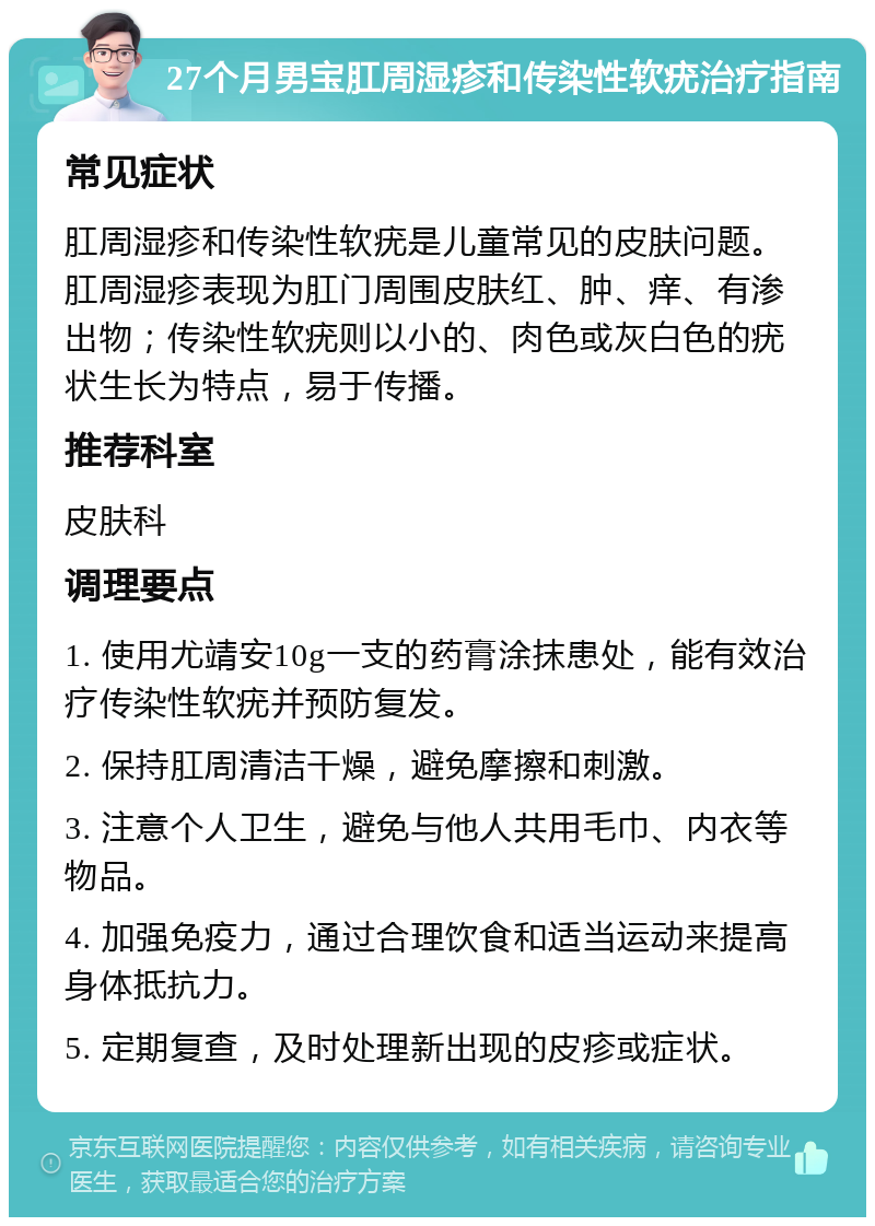 27个月男宝肛周湿疹和传染性软疣治疗指南 常见症状 肛周湿疹和传染性软疣是儿童常见的皮肤问题。肛周湿疹表现为肛门周围皮肤红、肿、痒、有渗出物；传染性软疣则以小的、肉色或灰白色的疣状生长为特点，易于传播。 推荐科室 皮肤科 调理要点 1. 使用尤靖安10g一支的药膏涂抹患处，能有效治疗传染性软疣并预防复发。 2. 保持肛周清洁干燥，避免摩擦和刺激。 3. 注意个人卫生，避免与他人共用毛巾、内衣等物品。 4. 加强免疫力，通过合理饮食和适当运动来提高身体抵抗力。 5. 定期复查，及时处理新出现的皮疹或症状。