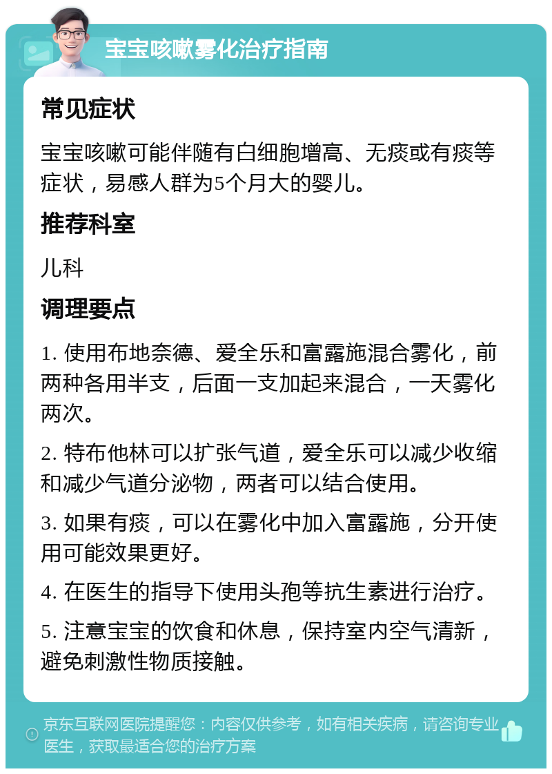 宝宝咳嗽雾化治疗指南 常见症状 宝宝咳嗽可能伴随有白细胞增高、无痰或有痰等症状，易感人群为5个月大的婴儿。 推荐科室 儿科 调理要点 1. 使用布地奈德、爱全乐和富露施混合雾化，前两种各用半支，后面一支加起来混合，一天雾化两次。 2. 特布他林可以扩张气道，爱全乐可以减少收缩和减少气道分泌物，两者可以结合使用。 3. 如果有痰，可以在雾化中加入富露施，分开使用可能效果更好。 4. 在医生的指导下使用头孢等抗生素进行治疗。 5. 注意宝宝的饮食和休息，保持室内空气清新，避免刺激性物质接触。