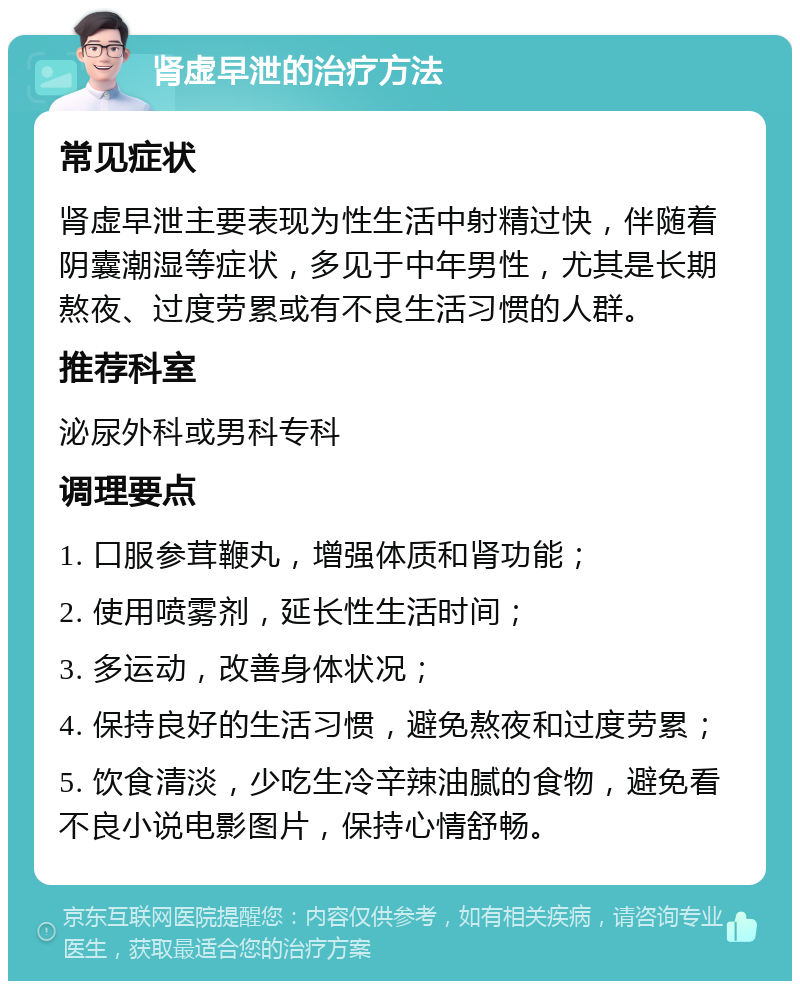 肾虚早泄的治疗方法 常见症状 肾虚早泄主要表现为性生活中射精过快，伴随着阴囊潮湿等症状，多见于中年男性，尤其是长期熬夜、过度劳累或有不良生活习惯的人群。 推荐科室 泌尿外科或男科专科 调理要点 1. 口服参茸鞭丸，增强体质和肾功能； 2. 使用喷雾剂，延长性生活时间； 3. 多运动，改善身体状况； 4. 保持良好的生活习惯，避免熬夜和过度劳累； 5. 饮食清淡，少吃生冷辛辣油腻的食物，避免看不良小说电影图片，保持心情舒畅。