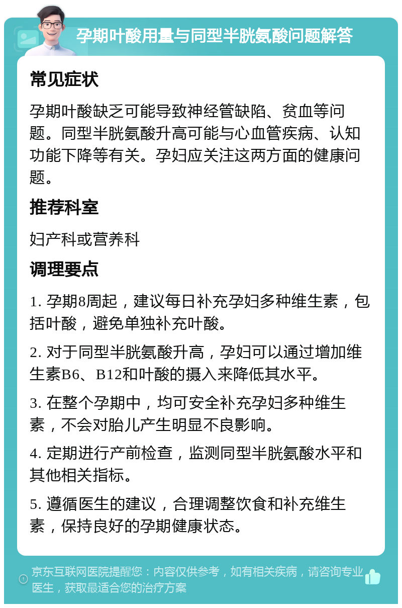 孕期叶酸用量与同型半胱氨酸问题解答 常见症状 孕期叶酸缺乏可能导致神经管缺陷、贫血等问题。同型半胱氨酸升高可能与心血管疾病、认知功能下降等有关。孕妇应关注这两方面的健康问题。 推荐科室 妇产科或营养科 调理要点 1. 孕期8周起，建议每日补充孕妇多种维生素，包括叶酸，避免单独补充叶酸。 2. 对于同型半胱氨酸升高，孕妇可以通过增加维生素B6、B12和叶酸的摄入来降低其水平。 3. 在整个孕期中，均可安全补充孕妇多种维生素，不会对胎儿产生明显不良影响。 4. 定期进行产前检查，监测同型半胱氨酸水平和其他相关指标。 5. 遵循医生的建议，合理调整饮食和补充维生素，保持良好的孕期健康状态。