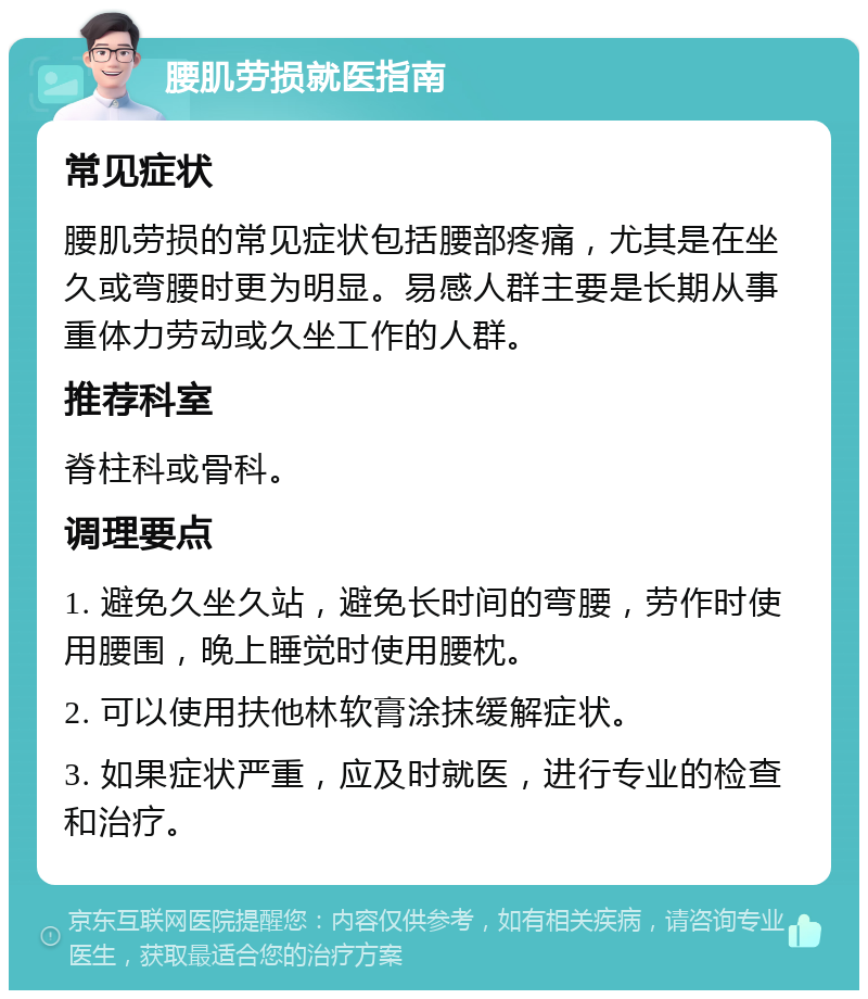 腰肌劳损就医指南 常见症状 腰肌劳损的常见症状包括腰部疼痛，尤其是在坐久或弯腰时更为明显。易感人群主要是长期从事重体力劳动或久坐工作的人群。 推荐科室 脊柱科或骨科。 调理要点 1. 避免久坐久站，避免长时间的弯腰，劳作时使用腰围，晚上睡觉时使用腰枕。 2. 可以使用扶他林软膏涂抹缓解症状。 3. 如果症状严重，应及时就医，进行专业的检查和治疗。