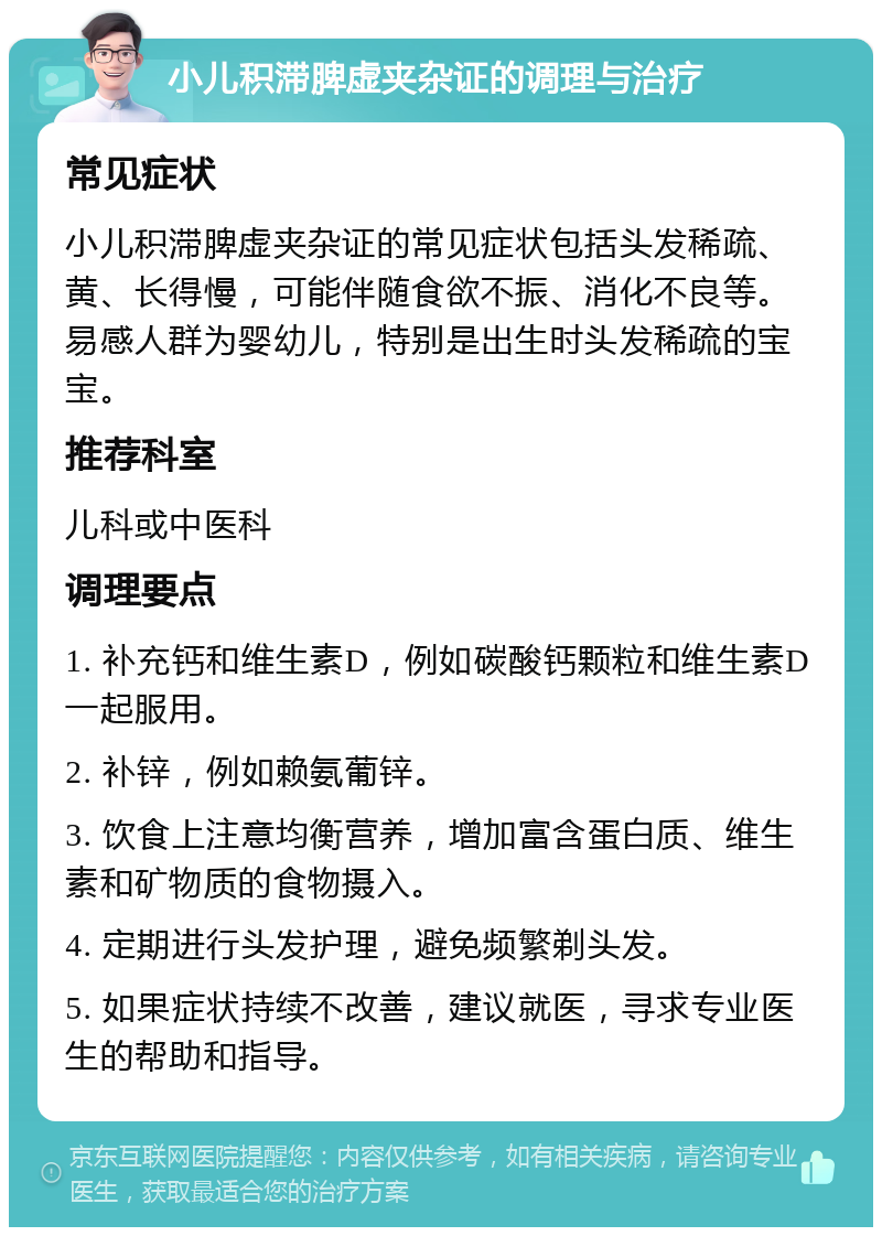 小儿积滞脾虚夹杂证的调理与治疗 常见症状 小儿积滞脾虚夹杂证的常见症状包括头发稀疏、黄、长得慢，可能伴随食欲不振、消化不良等。易感人群为婴幼儿，特别是出生时头发稀疏的宝宝。 推荐科室 儿科或中医科 调理要点 1. 补充钙和维生素D，例如碳酸钙颗粒和维生素D一起服用。 2. 补锌，例如赖氨葡锌。 3. 饮食上注意均衡营养，增加富含蛋白质、维生素和矿物质的食物摄入。 4. 定期进行头发护理，避免频繁剃头发。 5. 如果症状持续不改善，建议就医，寻求专业医生的帮助和指导。