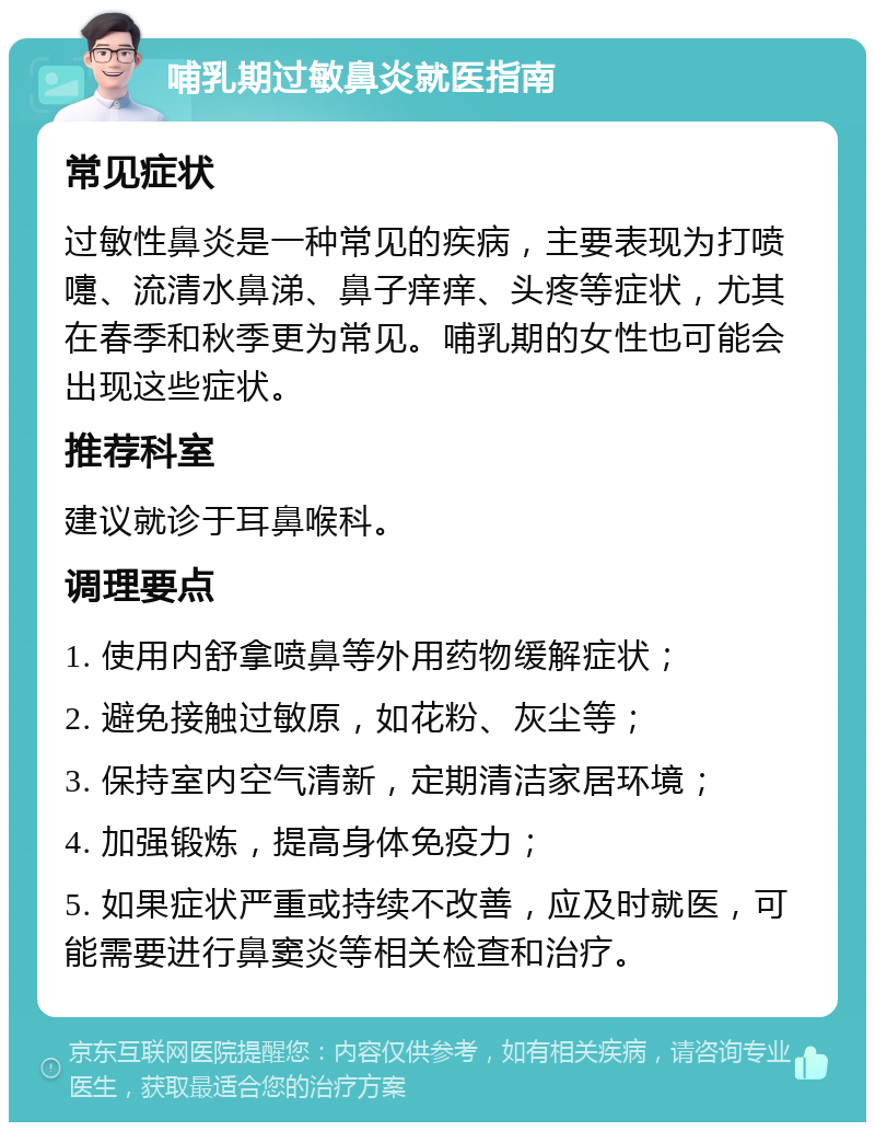 哺乳期过敏鼻炎就医指南 常见症状 过敏性鼻炎是一种常见的疾病，主要表现为打喷嚏、流清水鼻涕、鼻子痒痒、头疼等症状，尤其在春季和秋季更为常见。哺乳期的女性也可能会出现这些症状。 推荐科室 建议就诊于耳鼻喉科。 调理要点 1. 使用内舒拿喷鼻等外用药物缓解症状； 2. 避免接触过敏原，如花粉、灰尘等； 3. 保持室内空气清新，定期清洁家居环境； 4. 加强锻炼，提高身体免疫力； 5. 如果症状严重或持续不改善，应及时就医，可能需要进行鼻窦炎等相关检查和治疗。