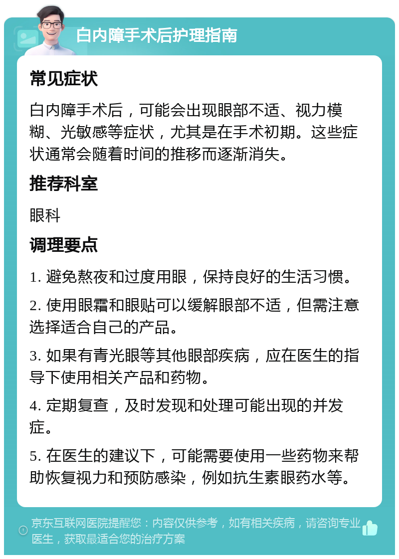 白内障手术后护理指南 常见症状 白内障手术后，可能会出现眼部不适、视力模糊、光敏感等症状，尤其是在手术初期。这些症状通常会随着时间的推移而逐渐消失。 推荐科室 眼科 调理要点 1. 避免熬夜和过度用眼，保持良好的生活习惯。 2. 使用眼霜和眼贴可以缓解眼部不适，但需注意选择适合自己的产品。 3. 如果有青光眼等其他眼部疾病，应在医生的指导下使用相关产品和药物。 4. 定期复查，及时发现和处理可能出现的并发症。 5. 在医生的建议下，可能需要使用一些药物来帮助恢复视力和预防感染，例如抗生素眼药水等。