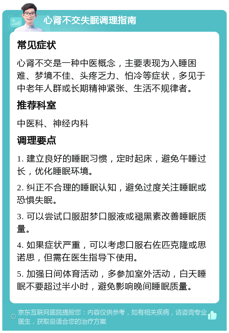 心肾不交失眠调理指南 常见症状 心肾不交是一种中医概念，主要表现为入睡困难、梦境不佳、头疼乏力、怕冷等症状，多见于中老年人群或长期精神紧张、生活不规律者。 推荐科室 中医科、神经内科 调理要点 1. 建立良好的睡眠习惯，定时起床，避免午睡过长，优化睡眠环境。 2. 纠正不合理的睡眠认知，避免过度关注睡眠或恐惧失眠。 3. 可以尝试口服甜梦口服液或褪黑素改善睡眠质量。 4. 如果症状严重，可以考虑口服右佐匹克隆或思诺思，但需在医生指导下使用。 5. 加强日间体育活动，多参加室外活动，白天睡眠不要超过半小时，避免影响晚间睡眠质量。