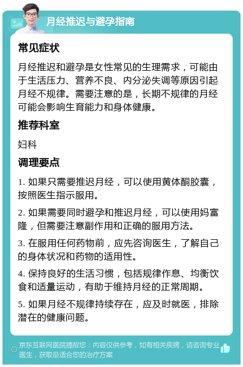 月经推迟与避孕指南 常见症状 月经推迟和避孕是女性常见的生理需求，可能由于生活压力、营养不良、内分泌失调等原因引起月经不规律。需要注意的是，长期不规律的月经可能会影响生育能力和身体健康。 推荐科室 妇科 调理要点 1. 如果只需要推迟月经，可以使用黄体酮胶囊，按照医生指示服用。 2. 如果需要同时避孕和推迟月经，可以使用妈富隆，但需要注意副作用和正确的服用方法。 3. 在服用任何药物前，应先咨询医生，了解自己的身体状况和药物的适用性。 4. 保持良好的生活习惯，包括规律作息、均衡饮食和适量运动，有助于维持月经的正常周期。 5. 如果月经不规律持续存在，应及时就医，排除潜在的健康问题。