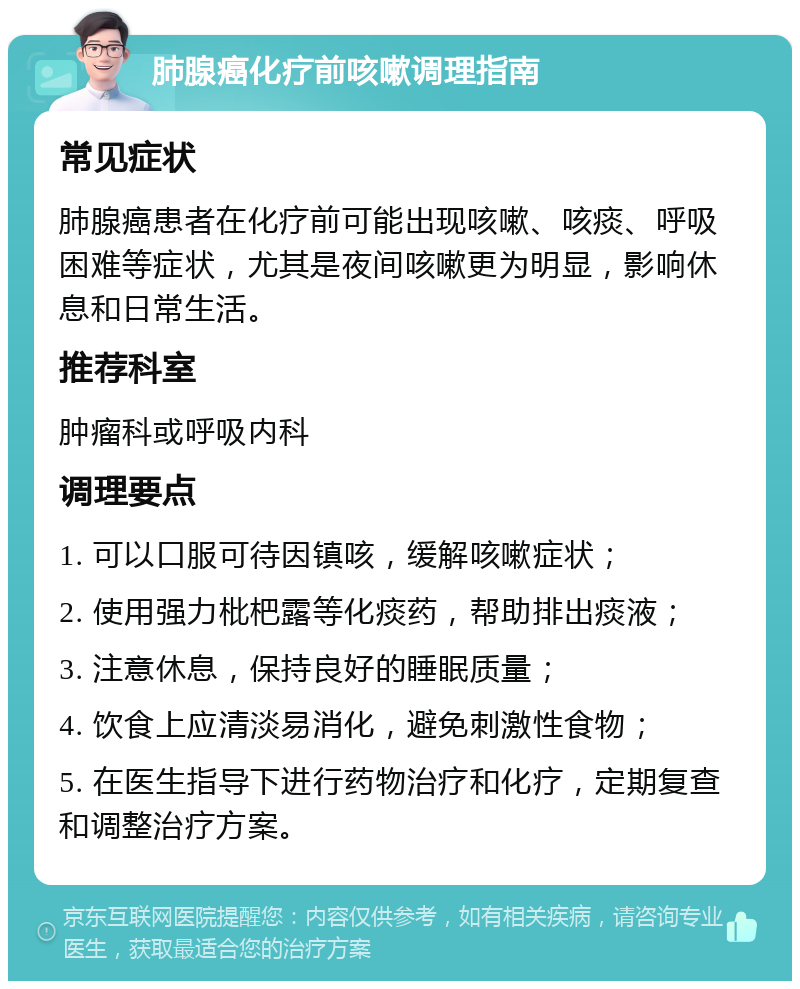 肺腺癌化疗前咳嗽调理指南 常见症状 肺腺癌患者在化疗前可能出现咳嗽、咳痰、呼吸困难等症状，尤其是夜间咳嗽更为明显，影响休息和日常生活。 推荐科室 肿瘤科或呼吸内科 调理要点 1. 可以口服可待因镇咳，缓解咳嗽症状； 2. 使用强力枇杷露等化痰药，帮助排出痰液； 3. 注意休息，保持良好的睡眠质量； 4. 饮食上应清淡易消化，避免刺激性食物； 5. 在医生指导下进行药物治疗和化疗，定期复查和调整治疗方案。