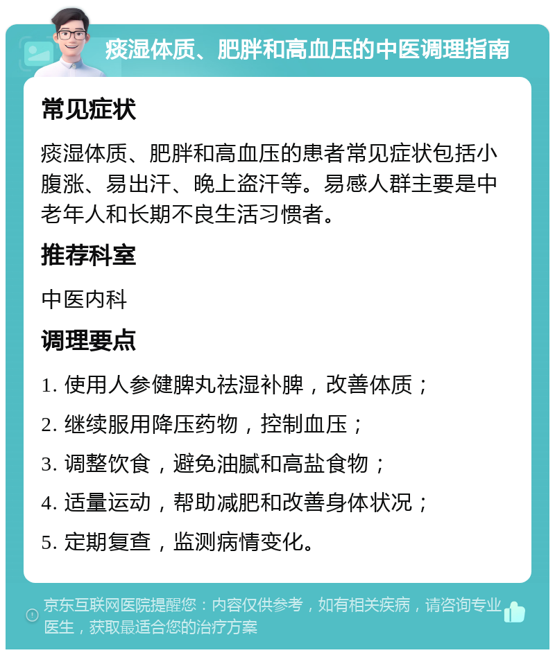 痰湿体质、肥胖和高血压的中医调理指南 常见症状 痰湿体质、肥胖和高血压的患者常见症状包括小腹涨、易出汗、晚上盗汗等。易感人群主要是中老年人和长期不良生活习惯者。 推荐科室 中医内科 调理要点 1. 使用人参健脾丸祛湿补脾，改善体质； 2. 继续服用降压药物，控制血压； 3. 调整饮食，避免油腻和高盐食物； 4. 适量运动，帮助减肥和改善身体状况； 5. 定期复查，监测病情变化。