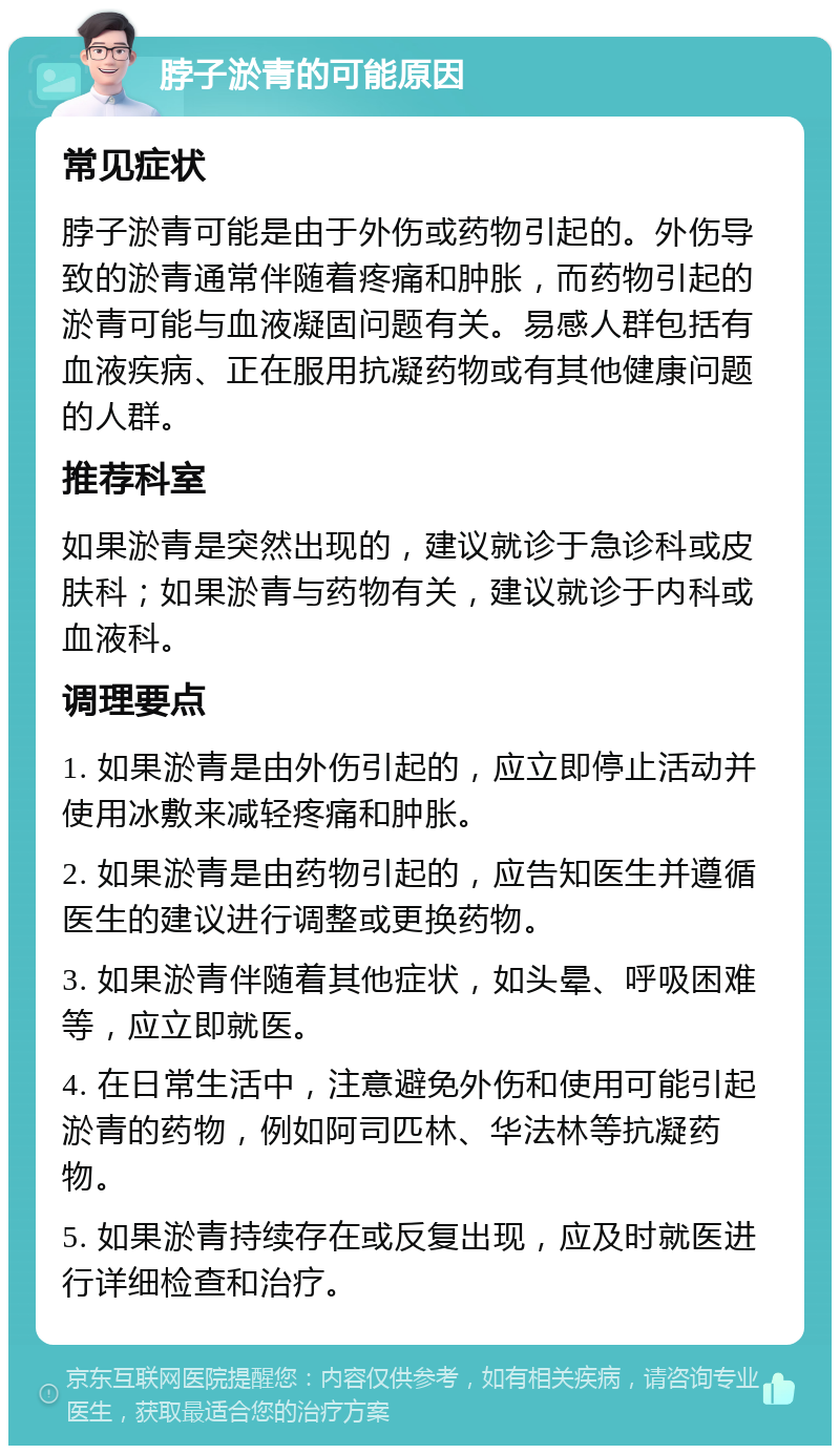 脖子淤青的可能原因 常见症状 脖子淤青可能是由于外伤或药物引起的。外伤导致的淤青通常伴随着疼痛和肿胀，而药物引起的淤青可能与血液凝固问题有关。易感人群包括有血液疾病、正在服用抗凝药物或有其他健康问题的人群。 推荐科室 如果淤青是突然出现的，建议就诊于急诊科或皮肤科；如果淤青与药物有关，建议就诊于内科或血液科。 调理要点 1. 如果淤青是由外伤引起的，应立即停止活动并使用冰敷来减轻疼痛和肿胀。 2. 如果淤青是由药物引起的，应告知医生并遵循医生的建议进行调整或更换药物。 3. 如果淤青伴随着其他症状，如头晕、呼吸困难等，应立即就医。 4. 在日常生活中，注意避免外伤和使用可能引起淤青的药物，例如阿司匹林、华法林等抗凝药物。 5. 如果淤青持续存在或反复出现，应及时就医进行详细检查和治疗。