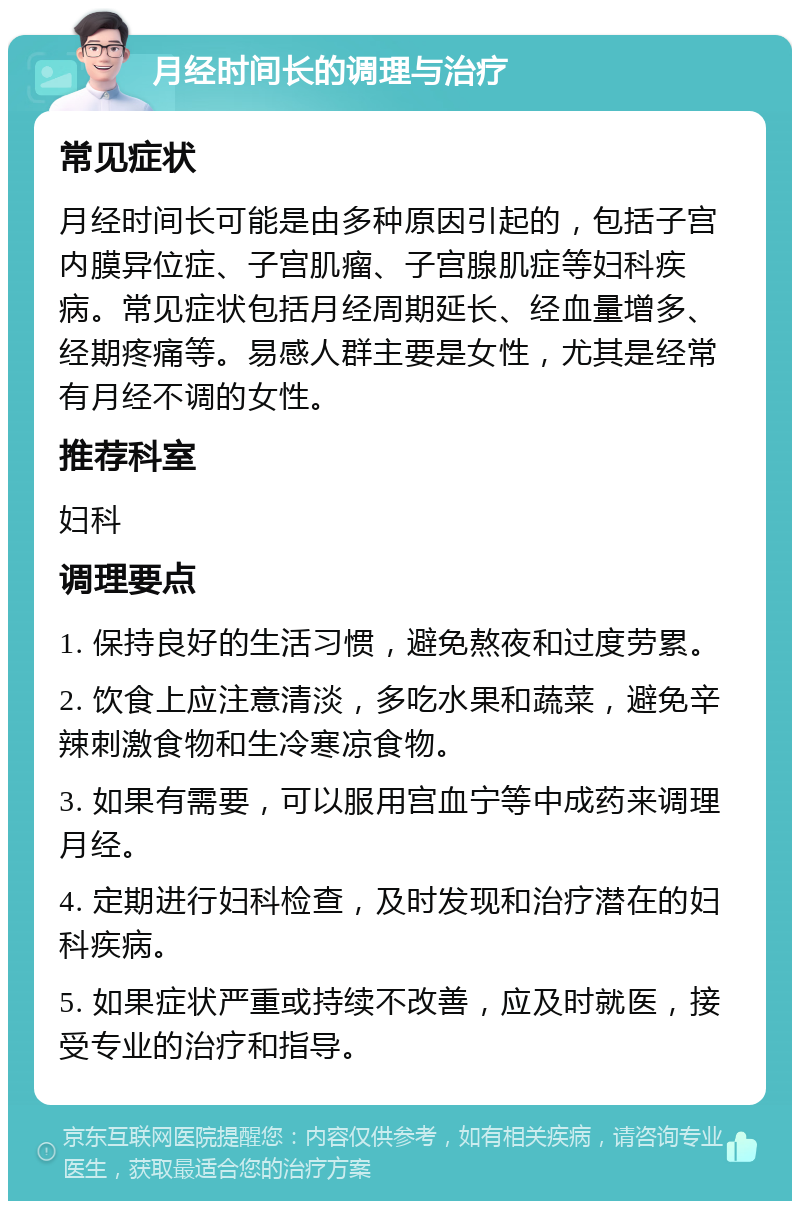 月经时间长的调理与治疗 常见症状 月经时间长可能是由多种原因引起的，包括子宫内膜异位症、子宫肌瘤、子宫腺肌症等妇科疾病。常见症状包括月经周期延长、经血量增多、经期疼痛等。易感人群主要是女性，尤其是经常有月经不调的女性。 推荐科室 妇科 调理要点 1. 保持良好的生活习惯，避免熬夜和过度劳累。 2. 饮食上应注意清淡，多吃水果和蔬菜，避免辛辣刺激食物和生冷寒凉食物。 3. 如果有需要，可以服用宫血宁等中成药来调理月经。 4. 定期进行妇科检查，及时发现和治疗潜在的妇科疾病。 5. 如果症状严重或持续不改善，应及时就医，接受专业的治疗和指导。