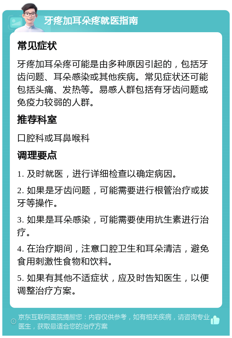 牙疼加耳朵疼就医指南 常见症状 牙疼加耳朵疼可能是由多种原因引起的，包括牙齿问题、耳朵感染或其他疾病。常见症状还可能包括头痛、发热等。易感人群包括有牙齿问题或免疫力较弱的人群。 推荐科室 口腔科或耳鼻喉科 调理要点 1. 及时就医，进行详细检查以确定病因。 2. 如果是牙齿问题，可能需要进行根管治疗或拔牙等操作。 3. 如果是耳朵感染，可能需要使用抗生素进行治疗。 4. 在治疗期间，注意口腔卫生和耳朵清洁，避免食用刺激性食物和饮料。 5. 如果有其他不适症状，应及时告知医生，以便调整治疗方案。