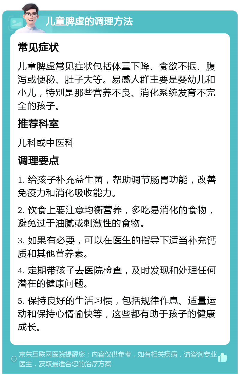 儿童脾虚的调理方法 常见症状 儿童脾虚常见症状包括体重下降、食欲不振、腹泻或便秘、肚子大等。易感人群主要是婴幼儿和小儿，特别是那些营养不良、消化系统发育不完全的孩子。 推荐科室 儿科或中医科 调理要点 1. 给孩子补充益生菌，帮助调节肠胃功能，改善免疫力和消化吸收能力。 2. 饮食上要注意均衡营养，多吃易消化的食物，避免过于油腻或刺激性的食物。 3. 如果有必要，可以在医生的指导下适当补充钙质和其他营养素。 4. 定期带孩子去医院检查，及时发现和处理任何潜在的健康问题。 5. 保持良好的生活习惯，包括规律作息、适量运动和保持心情愉快等，这些都有助于孩子的健康成长。