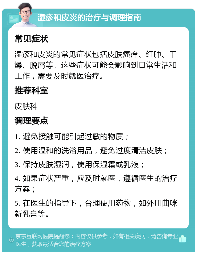 湿疹和皮炎的治疗与调理指南 常见症状 湿疹和皮炎的常见症状包括皮肤瘙痒、红肿、干燥、脱屑等。这些症状可能会影响到日常生活和工作，需要及时就医治疗。 推荐科室 皮肤科 调理要点 1. 避免接触可能引起过敏的物质； 2. 使用温和的洗浴用品，避免过度清洁皮肤； 3. 保持皮肤湿润，使用保湿霜或乳液； 4. 如果症状严重，应及时就医，遵循医生的治疗方案； 5. 在医生的指导下，合理使用药物，如外用曲咪新乳膏等。