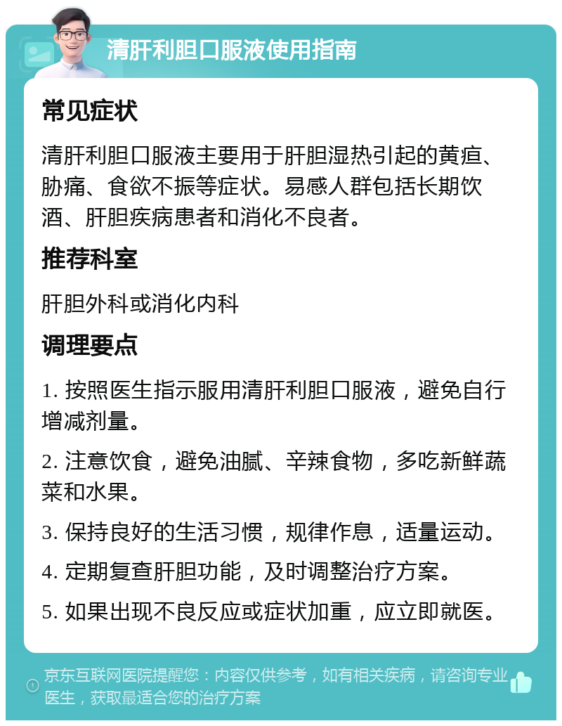 清肝利胆口服液使用指南 常见症状 清肝利胆口服液主要用于肝胆湿热引起的黄疸、胁痛、食欲不振等症状。易感人群包括长期饮酒、肝胆疾病患者和消化不良者。 推荐科室 肝胆外科或消化内科 调理要点 1. 按照医生指示服用清肝利胆口服液，避免自行增减剂量。 2. 注意饮食，避免油腻、辛辣食物，多吃新鲜蔬菜和水果。 3. 保持良好的生活习惯，规律作息，适量运动。 4. 定期复查肝胆功能，及时调整治疗方案。 5. 如果出现不良反应或症状加重，应立即就医。