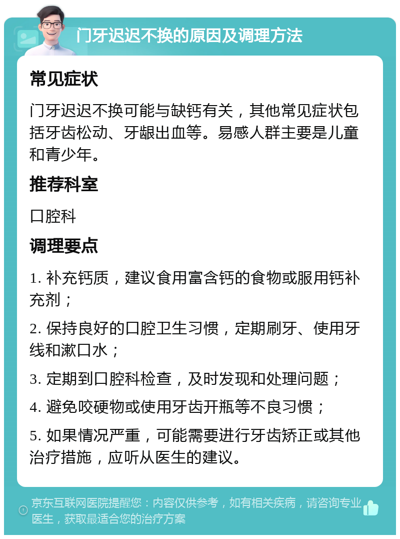 门牙迟迟不换的原因及调理方法 常见症状 门牙迟迟不换可能与缺钙有关，其他常见症状包括牙齿松动、牙龈出血等。易感人群主要是儿童和青少年。 推荐科室 口腔科 调理要点 1. 补充钙质，建议食用富含钙的食物或服用钙补充剂； 2. 保持良好的口腔卫生习惯，定期刷牙、使用牙线和漱口水； 3. 定期到口腔科检查，及时发现和处理问题； 4. 避免咬硬物或使用牙齿开瓶等不良习惯； 5. 如果情况严重，可能需要进行牙齿矫正或其他治疗措施，应听从医生的建议。