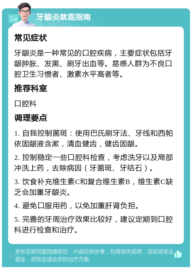 牙龈炎就医指南 常见症状 牙龈炎是一种常见的口腔疾病，主要症状包括牙龈肿胀、发黑、刷牙出血等。易感人群为不良口腔卫生习惯者、激素水平高者等。 推荐科室 口腔科 调理要点 1. 自我控制菌斑：使用巴氏刷牙法、牙线和西帕依固龈液含漱，清血健齿，健齿固龈。 2. 控制稳定一些口腔科检查，考虑洗牙以及局部冲洗上药，去除病因（牙菌斑、牙结石）。 3. 饮食补充维生素C和复合维生素B，维生素C缺乏会加重牙龈炎。 4. 避免口服用药，以免加重肝肾负担。 5. 完善的牙周治疗效果比较好，建议定期到口腔科进行检查和治疗。