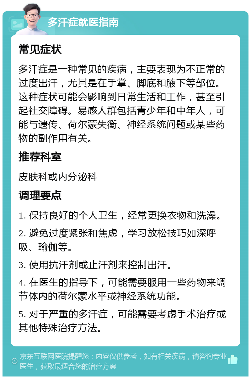 多汗症就医指南 常见症状 多汗症是一种常见的疾病，主要表现为不正常的过度出汗，尤其是在手掌、脚底和腋下等部位。这种症状可能会影响到日常生活和工作，甚至引起社交障碍。易感人群包括青少年和中年人，可能与遗传、荷尔蒙失衡、神经系统问题或某些药物的副作用有关。 推荐科室 皮肤科或内分泌科 调理要点 1. 保持良好的个人卫生，经常更换衣物和洗澡。 2. 避免过度紧张和焦虑，学习放松技巧如深呼吸、瑜伽等。 3. 使用抗汗剂或止汗剂来控制出汗。 4. 在医生的指导下，可能需要服用一些药物来调节体内的荷尔蒙水平或神经系统功能。 5. 对于严重的多汗症，可能需要考虑手术治疗或其他特殊治疗方法。