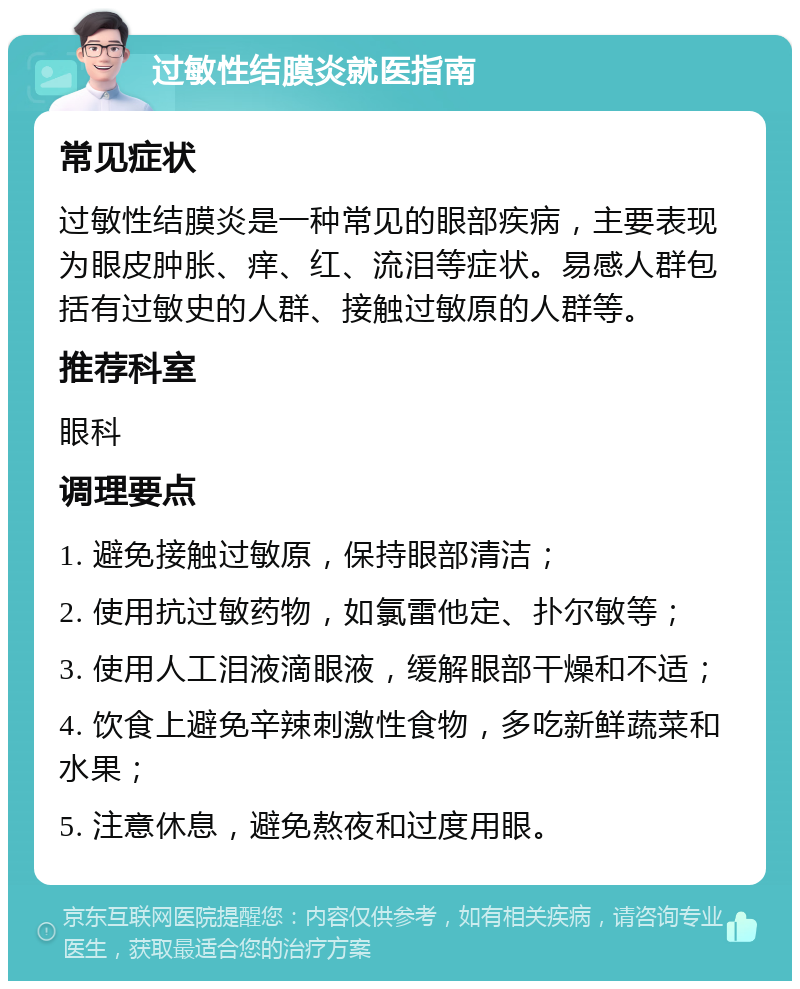 过敏性结膜炎就医指南 常见症状 过敏性结膜炎是一种常见的眼部疾病，主要表现为眼皮肿胀、痒、红、流泪等症状。易感人群包括有过敏史的人群、接触过敏原的人群等。 推荐科室 眼科 调理要点 1. 避免接触过敏原，保持眼部清洁； 2. 使用抗过敏药物，如氯雷他定、扑尔敏等； 3. 使用人工泪液滴眼液，缓解眼部干燥和不适； 4. 饮食上避免辛辣刺激性食物，多吃新鲜蔬菜和水果； 5. 注意休息，避免熬夜和过度用眼。