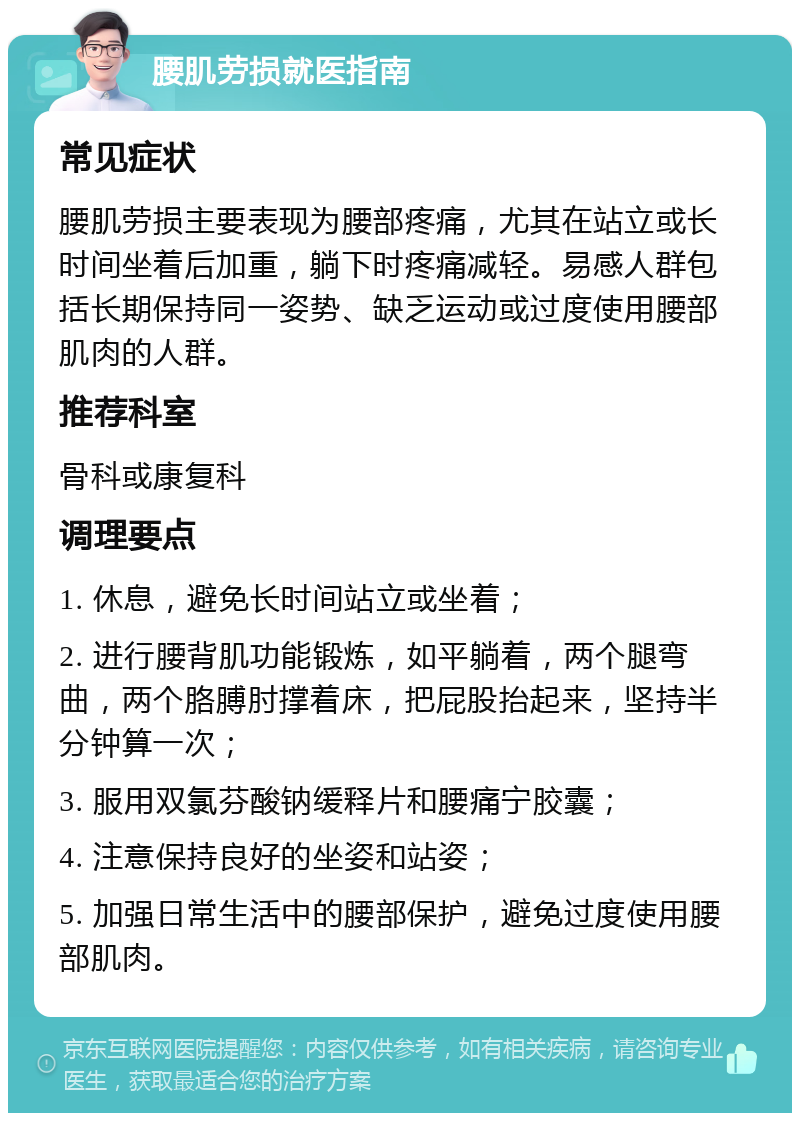 腰肌劳损就医指南 常见症状 腰肌劳损主要表现为腰部疼痛，尤其在站立或长时间坐着后加重，躺下时疼痛减轻。易感人群包括长期保持同一姿势、缺乏运动或过度使用腰部肌肉的人群。 推荐科室 骨科或康复科 调理要点 1. 休息，避免长时间站立或坐着； 2. 进行腰背肌功能锻炼，如平躺着，两个腿弯曲，两个胳膊肘撑着床，把屁股抬起来，坚持半分钟算一次； 3. 服用双氯芬酸钠缓释片和腰痛宁胶囊； 4. 注意保持良好的坐姿和站姿； 5. 加强日常生活中的腰部保护，避免过度使用腰部肌肉。