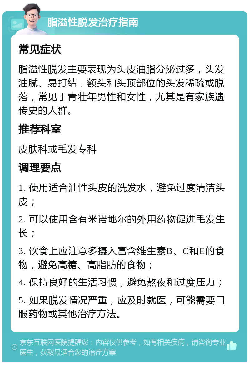 脂溢性脱发治疗指南 常见症状 脂溢性脱发主要表现为头皮油脂分泌过多，头发油腻、易打结，额头和头顶部位的头发稀疏或脱落，常见于青壮年男性和女性，尤其是有家族遗传史的人群。 推荐科室 皮肤科或毛发专科 调理要点 1. 使用适合油性头皮的洗发水，避免过度清洁头皮； 2. 可以使用含有米诺地尔的外用药物促进毛发生长； 3. 饮食上应注意多摄入富含维生素B、C和E的食物，避免高糖、高脂肪的食物； 4. 保持良好的生活习惯，避免熬夜和过度压力； 5. 如果脱发情况严重，应及时就医，可能需要口服药物或其他治疗方法。