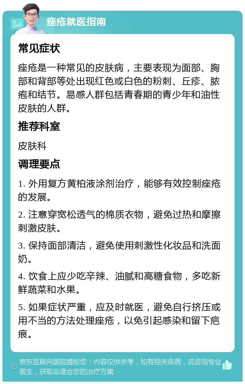 痤疮就医指南 常见症状 痤疮是一种常见的皮肤病，主要表现为面部、胸部和背部等处出现红色或白色的粉刺、丘疹、脓疱和结节。易感人群包括青春期的青少年和油性皮肤的人群。 推荐科室 皮肤科 调理要点 1. 外用复方黄柏液涂剂治疗，能够有效控制痤疮的发展。 2. 注意穿宽松透气的棉质衣物，避免过热和摩擦刺激皮肤。 3. 保持面部清洁，避免使用刺激性化妆品和洗面奶。 4. 饮食上应少吃辛辣、油腻和高糖食物，多吃新鲜蔬菜和水果。 5. 如果症状严重，应及时就医，避免自行挤压或用不当的方法处理痤疮，以免引起感染和留下疤痕。