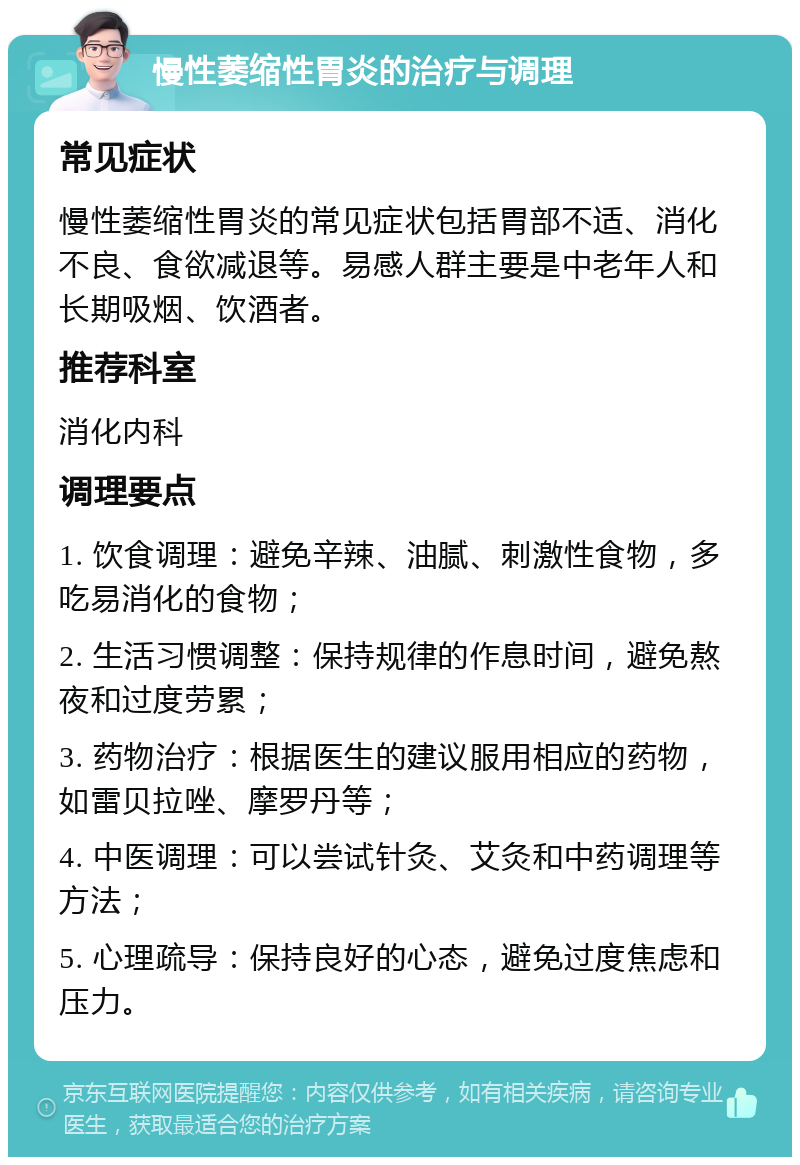 慢性萎缩性胃炎的治疗与调理 常见症状 慢性萎缩性胃炎的常见症状包括胃部不适、消化不良、食欲减退等。易感人群主要是中老年人和长期吸烟、饮酒者。 推荐科室 消化内科 调理要点 1. 饮食调理：避免辛辣、油腻、刺激性食物，多吃易消化的食物； 2. 生活习惯调整：保持规律的作息时间，避免熬夜和过度劳累； 3. 药物治疗：根据医生的建议服用相应的药物，如雷贝拉唑、摩罗丹等； 4. 中医调理：可以尝试针灸、艾灸和中药调理等方法； 5. 心理疏导：保持良好的心态，避免过度焦虑和压力。