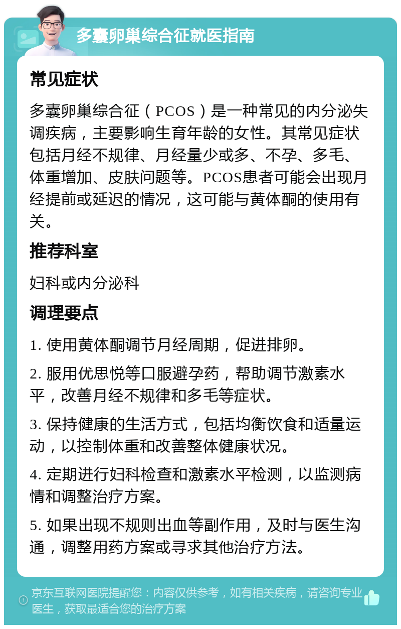 多囊卵巢综合征就医指南 常见症状 多囊卵巢综合征（PCOS）是一种常见的内分泌失调疾病，主要影响生育年龄的女性。其常见症状包括月经不规律、月经量少或多、不孕、多毛、体重增加、皮肤问题等。PCOS患者可能会出现月经提前或延迟的情况，这可能与黄体酮的使用有关。 推荐科室 妇科或内分泌科 调理要点 1. 使用黄体酮调节月经周期，促进排卵。 2. 服用优思悦等口服避孕药，帮助调节激素水平，改善月经不规律和多毛等症状。 3. 保持健康的生活方式，包括均衡饮食和适量运动，以控制体重和改善整体健康状况。 4. 定期进行妇科检查和激素水平检测，以监测病情和调整治疗方案。 5. 如果出现不规则出血等副作用，及时与医生沟通，调整用药方案或寻求其他治疗方法。