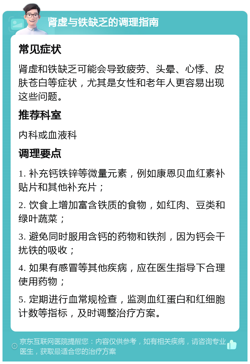 肾虚与铁缺乏的调理指南 常见症状 肾虚和铁缺乏可能会导致疲劳、头晕、心悸、皮肤苍白等症状，尤其是女性和老年人更容易出现这些问题。 推荐科室 内科或血液科 调理要点 1. 补充钙铁锌等微量元素，例如康恩贝血红素补贴片和其他补充片； 2. 饮食上增加富含铁质的食物，如红肉、豆类和绿叶蔬菜； 3. 避免同时服用含钙的药物和铁剂，因为钙会干扰铁的吸收； 4. 如果有感冒等其他疾病，应在医生指导下合理使用药物； 5. 定期进行血常规检查，监测血红蛋白和红细胞计数等指标，及时调整治疗方案。