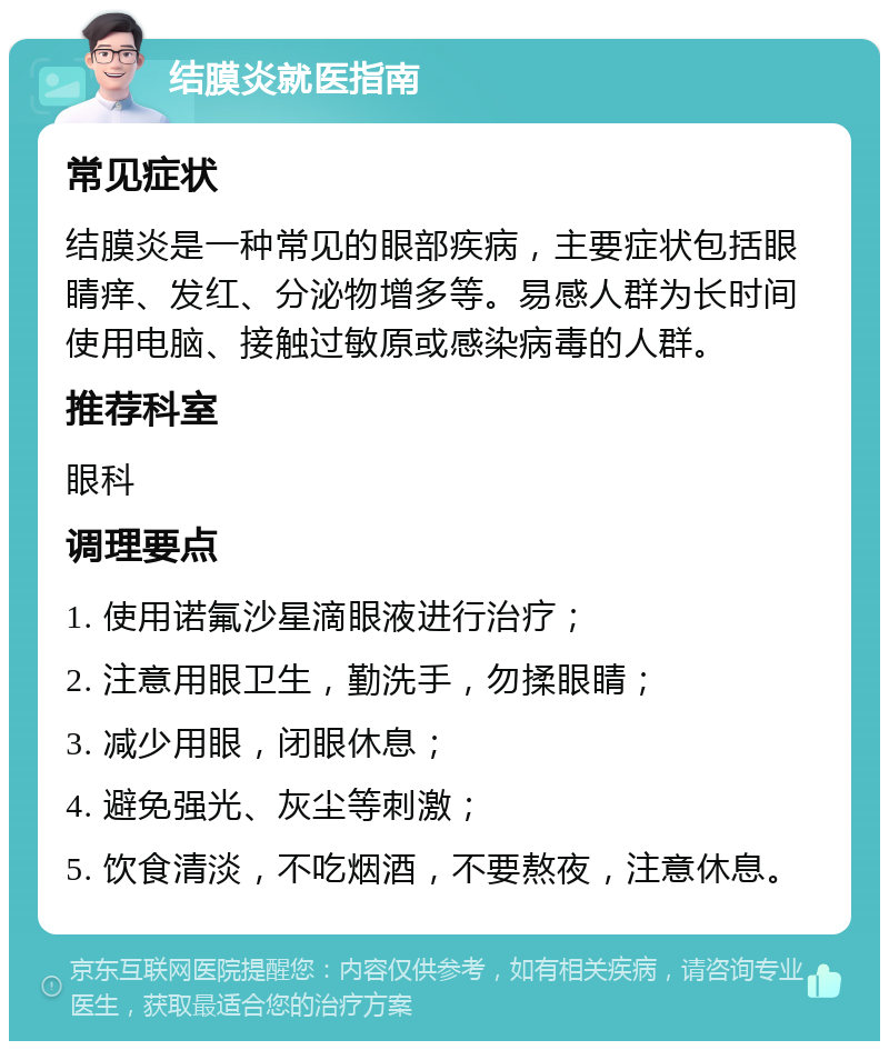 结膜炎就医指南 常见症状 结膜炎是一种常见的眼部疾病，主要症状包括眼睛痒、发红、分泌物增多等。易感人群为长时间使用电脑、接触过敏原或感染病毒的人群。 推荐科室 眼科 调理要点 1. 使用诺氟沙星滴眼液进行治疗； 2. 注意用眼卫生，勤洗手，勿揉眼睛； 3. 减少用眼，闭眼休息； 4. 避免强光、灰尘等刺激； 5. 饮食清淡，不吃烟酒，不要熬夜，注意休息。