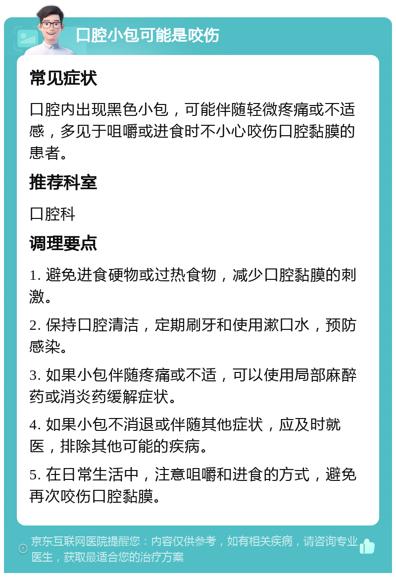 口腔小包可能是咬伤 常见症状 口腔内出现黑色小包，可能伴随轻微疼痛或不适感，多见于咀嚼或进食时不小心咬伤口腔黏膜的患者。 推荐科室 口腔科 调理要点 1. 避免进食硬物或过热食物，减少口腔黏膜的刺激。 2. 保持口腔清洁，定期刷牙和使用漱口水，预防感染。 3. 如果小包伴随疼痛或不适，可以使用局部麻醉药或消炎药缓解症状。 4. 如果小包不消退或伴随其他症状，应及时就医，排除其他可能的疾病。 5. 在日常生活中，注意咀嚼和进食的方式，避免再次咬伤口腔黏膜。