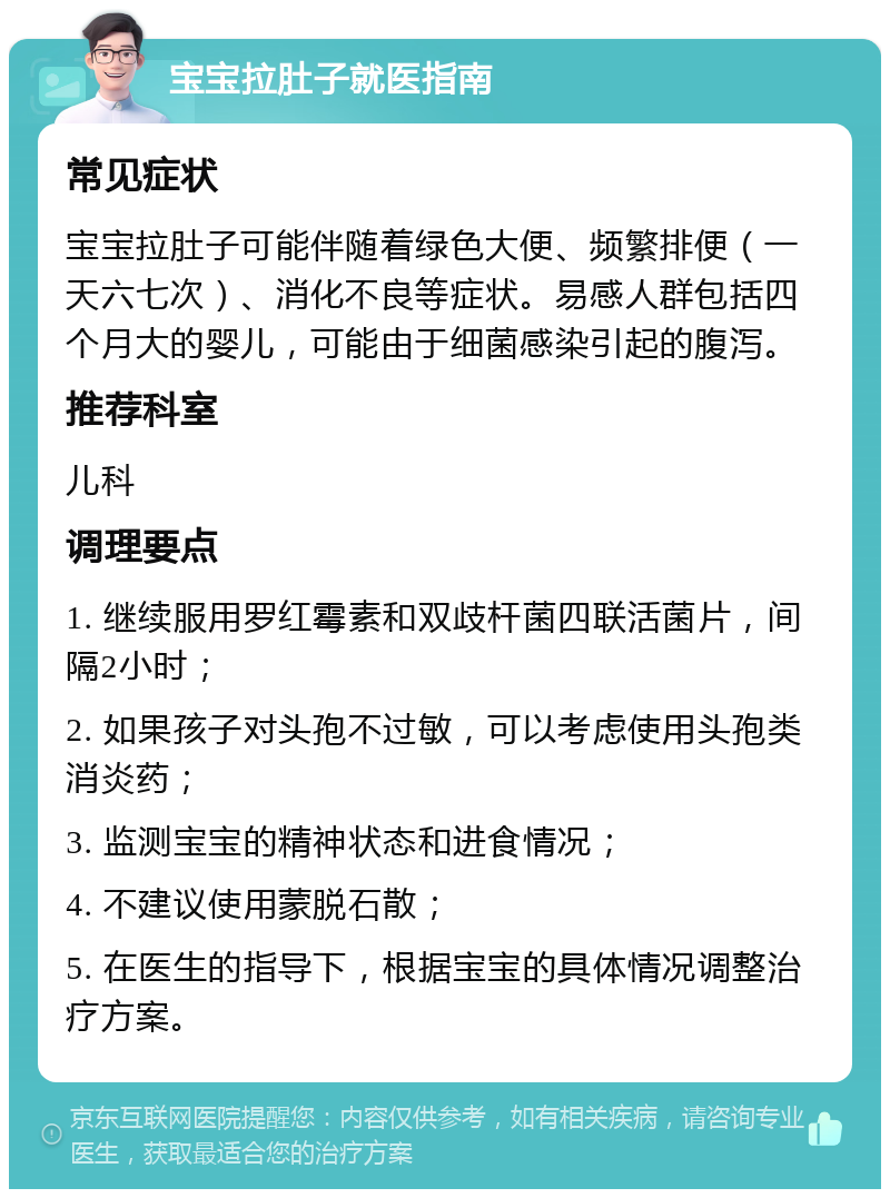 宝宝拉肚子就医指南 常见症状 宝宝拉肚子可能伴随着绿色大便、频繁排便（一天六七次）、消化不良等症状。易感人群包括四个月大的婴儿，可能由于细菌感染引起的腹泻。 推荐科室 儿科 调理要点 1. 继续服用罗红霉素和双歧杆菌四联活菌片，间隔2小时； 2. 如果孩子对头孢不过敏，可以考虑使用头孢类消炎药； 3. 监测宝宝的精神状态和进食情况； 4. 不建议使用蒙脱石散； 5. 在医生的指导下，根据宝宝的具体情况调整治疗方案。