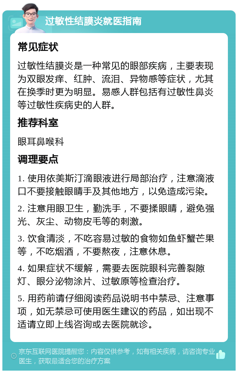 过敏性结膜炎就医指南 常见症状 过敏性结膜炎是一种常见的眼部疾病，主要表现为双眼发痒、红肿、流泪、异物感等症状，尤其在换季时更为明显。易感人群包括有过敏性鼻炎等过敏性疾病史的人群。 推荐科室 眼耳鼻喉科 调理要点 1. 使用依美斯汀滴眼液进行局部治疗，注意滴液口不要接触眼睛手及其他地方，以免造成污染。 2. 注意用眼卫生，勤洗手，不要揉眼睛，避免强光、灰尘、动物皮毛等的刺激。 3. 饮食清淡，不吃容易过敏的食物如鱼虾蟹芒果等，不吃烟酒，不要熬夜，注意休息。 4. 如果症状不缓解，需要去医院眼科完善裂隙灯、眼分泌物涂片、过敏原等检查治疗。 5. 用药前请仔细阅读药品说明书中禁忌、注意事项，如无禁忌可使用医生建议的药品，如出现不适请立即上线咨询或去医院就诊。